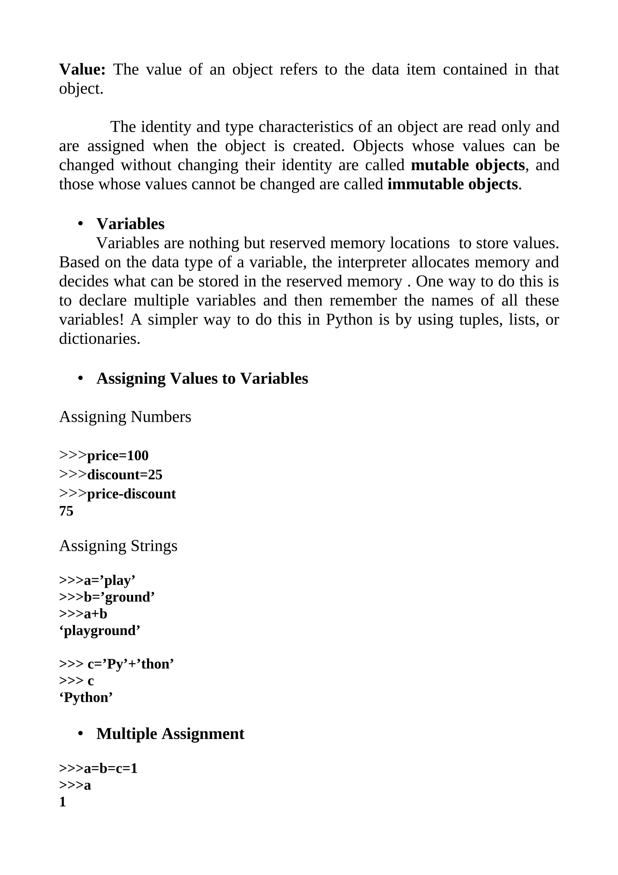 Value: The value of an object refers to the data item contained in that
object.

        The identity and type characteristics of an object are read only and
are assigned when the object is created. Objects whose values can be
changed without changing their identity are called mutable objects, and
those whose values cannot be changed are called immutable objects.

   • Variables
      Variables are nothing but reserved memory locations to store values.
Based on the data type of a variable, the interpreter allocates memory and
decides what can be stored in the reserved memory . One way to do this is
to declare multiple variables and then remember the names of all these
variables! A simpler way to do this in Python is by using tuples, lists, or
dictionaries.

     • Assigning Values to Variables

Assigning Numbers

>>>price=100
>>>discount=25
>>>price-discount
75

Assigning Strings

>>>a=’play’
>>>b=’ground’
>>>a+b
‘playground’

>>> c=’Py’+’thon’
>>> c
‘Python’

     • Multiple Assignment

>>>a=b=c=1
>>>a
1
 
