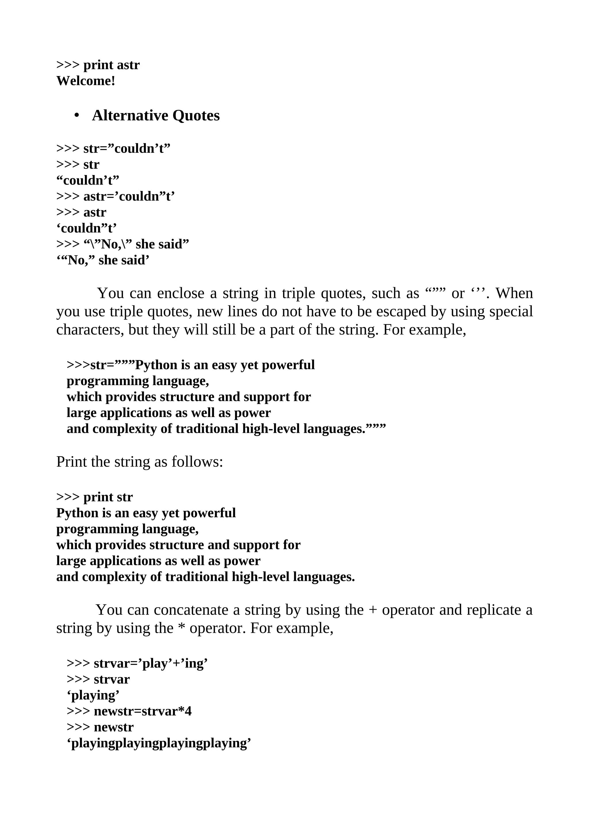 >>> print astr
Welcome!

   • Alternative Quotes

>>> str=”couldn’t”
>>> str
“couldn’t”
>>> astr=’couldn”t’
>>> astr
‘couldn”t’
>>> “”No,” she said”
‘“No,” she said’

      You can enclose a string in triple quotes, such as “”” or ‘’’. When
you use triple quotes, new lines do not have to be escaped by using special
characters, but they will still be a part of the string. For example,

 >>>str=”””Python is an easy yet powerful
 programming language,
 which provides structure and support for
 large applications as well as power
 and complexity of traditional high-level languages.”””

Print the string as follows:

>>> print str
Python is an easy yet powerful
programming language,
which provides structure and support for
large applications as well as power
and complexity of traditional high-level languages.

       You can concatenate a string by using the + operator and replicate a
string by using the * operator. For example,

 >>> strvar=’play’+’ing’
 >>> strvar
 ‘playing’
 >>> newstr=strvar*4
 >>> newstr
 ‘playingplayingplayingplaying’
 