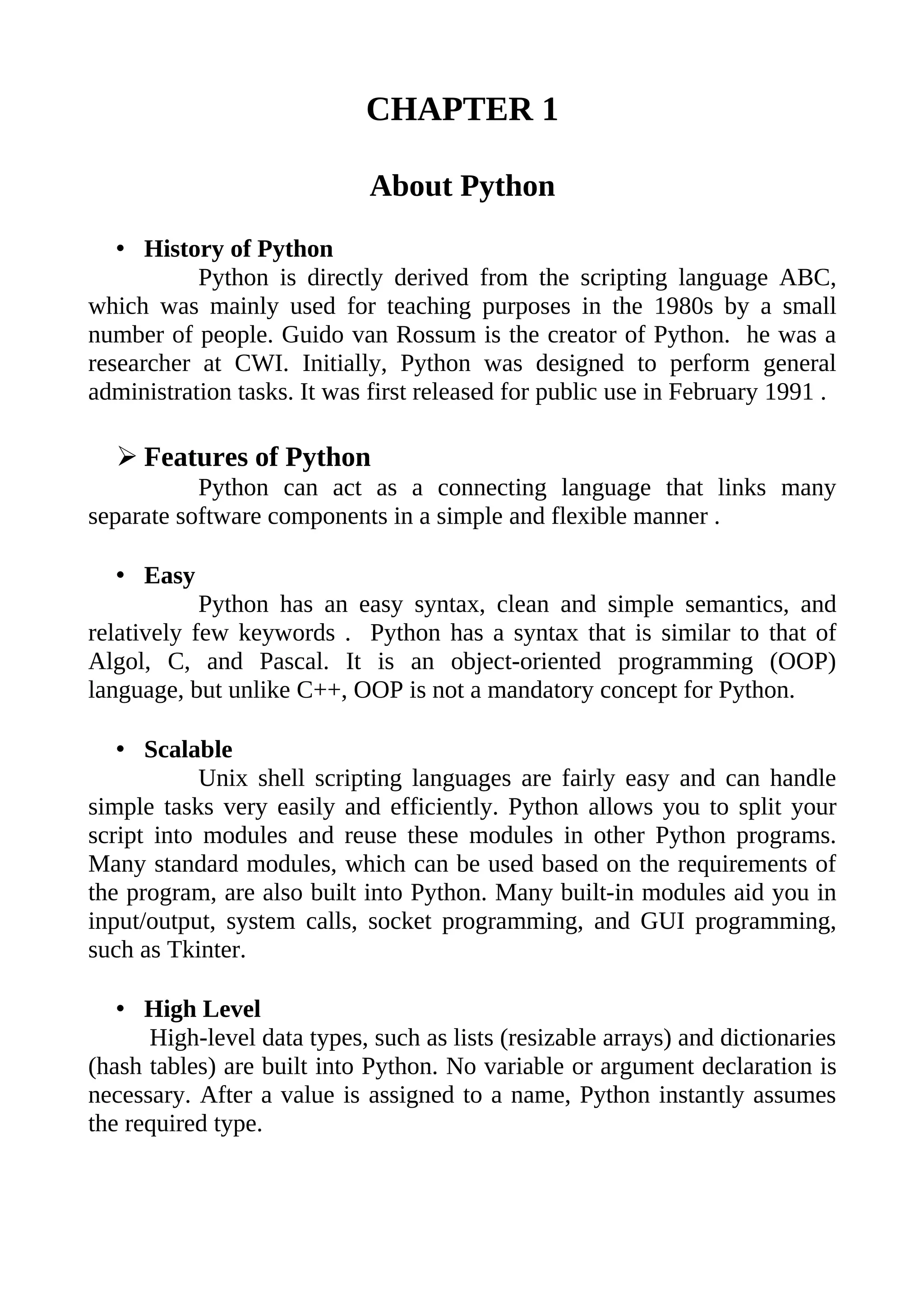 CHAPTER 1

                             About Python
   • History of Python
           Python is directly derived from the scripting language ABC,
which was mainly used for teaching purposes in the 1980s by a small
number of people. Guido van Rossum is the creator of Python. he was a
researcher at CWI. Initially, Python was designed to perform general
administration tasks. It was first released for public use in February 1991 .

  ➢ Features of Python
           Python can act as a connecting language that links many
separate software components in a simple and flexible manner .

  • Easy
            Python has an easy syntax, clean and simple semantics, and
relatively few keywords . Python has a syntax that is similar to that of
Algol, C, and Pascal. It is an object-oriented programming (OOP)
language, but unlike C++, OOP is not a mandatory concept for Python.

   • Scalable
            Unix shell scripting languages are fairly easy and can handle
simple tasks very easily and efficiently. Python allows you to split your
script into modules and reuse these modules in other Python programs.
Many standard modules, which can be used based on the requirements of
the program, are also built into Python. Many built-in modules aid you in
input/output, system calls, socket programming, and GUI programming,
such as Tkinter.

   • High Level
      High-level data types, such as lists (resizable arrays) and dictionaries
(hash tables) are built into Python. No variable or argument declaration is
necessary. After a value is assigned to a name, Python instantly assumes
the required type.
 
