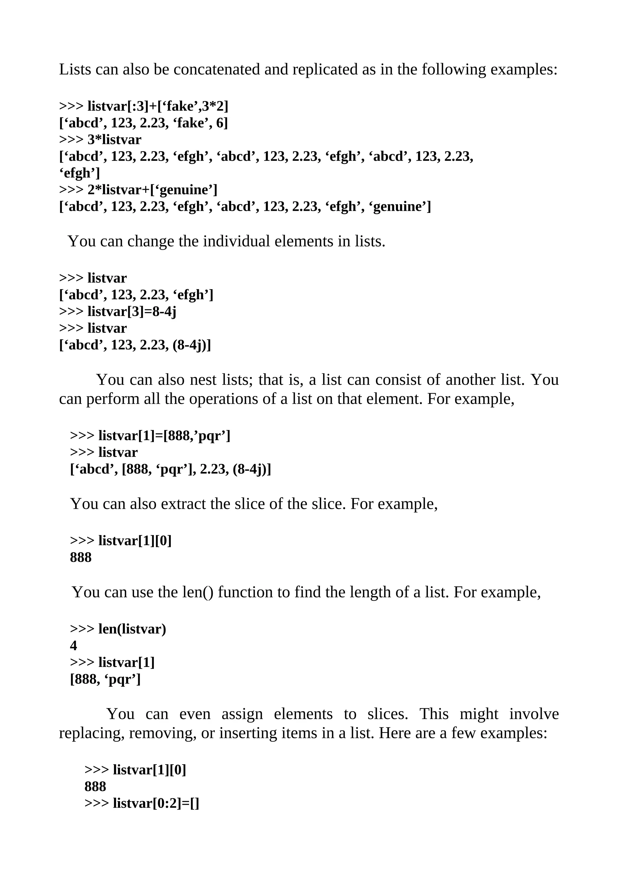 Lists can also be concatenated and replicated as in the following examples:

>>> listvar[:3]+[‘fake’,3*2]
[‘abcd’, 123, 2.23, ‘fake’, 6]
>>> 3*listvar
[‘abcd’, 123, 2.23, ‘efgh’, ‘abcd’, 123, 2.23, ‘efgh’, ‘abcd’, 123, 2.23,
‘efgh’]
>>> 2*listvar+[‘genuine’]
[‘abcd’, 123, 2.23, ‘efgh’, ‘abcd’, 123, 2.23, ‘efgh’, ‘genuine’]

 You can change the individual elements in lists.

>>> listvar
[‘abcd’, 123, 2.23, ‘efgh’]
>>> listvar[3]=8-4j
>>> listvar
[‘abcd’, 123, 2.23, (8-4j)]

     You can also nest lists; that is, a list can consist of another list. You
can perform all the operations of a list on that element. For example,

 >>> listvar[1]=[888,’pqr’]
 >>> listvar
 [‘abcd’, [888, ‘pqr’], 2.23, (8-4j)]

 You can also extract the slice of the slice. For example,

 >>> listvar[1][0]
 888

  You can use the len() function to find the length of a list. For example,

 >>> len(listvar)
 4
 >>> listvar[1]
 [888, ‘pqr’]

       You can even assign elements to slices. This might involve
replacing, removing, or inserting items in a list. Here are a few examples:

    >>> listvar[1][0]
    888
    >>> listvar[0:2]=[]
 