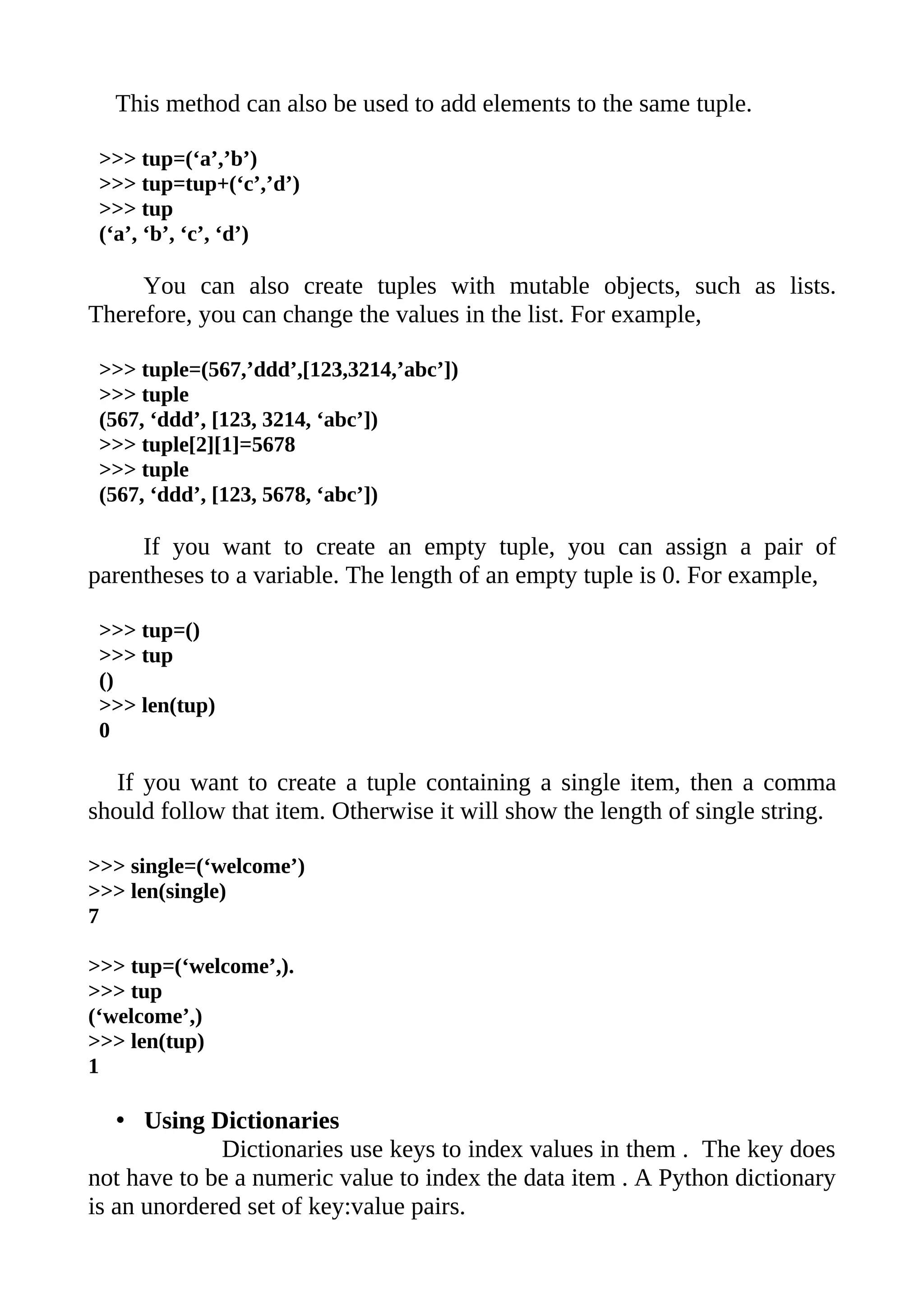 This method can also be used to add elements to the same tuple.

 >>> tup=(‘a’,’b’)
 >>> tup=tup+(‘c’,’d’)
 >>> tup
 (‘a’, ‘b’, ‘c’, ‘d’)

     You can also create tuples with mutable objects, such as lists.
Therefore, you can change the values in the list. For example,

 >>> tuple=(567,’ddd’,[123,3214,’abc’])
 >>> tuple
 (567, ‘ddd’, [123, 3214, ‘abc’])
 >>> tuple[2][1]=5678
 >>> tuple
 (567, ‘ddd’, [123, 5678, ‘abc’])

     If you want to create an empty tuple, you can assign a pair of
parentheses to a variable. The length of an empty tuple is 0. For example,

 >>> tup=()
 >>> tup
 ()
 >>> len(tup)
 0

   If you want to create a tuple containing a single item, then a comma
should follow that item. Otherwise it will show the length of single string.

>>> single=(‘welcome’)
>>> len(single)
7

>>> tup=(‘welcome’,).
>>> tup
(‘welcome’,)
>>> len(tup)
1

   • Using Dictionaries
             Dictionaries use keys to index values in them . The key does
not have to be a numeric value to index the data item . A Python dictionary
is an unordered set of key:value pairs.
 
