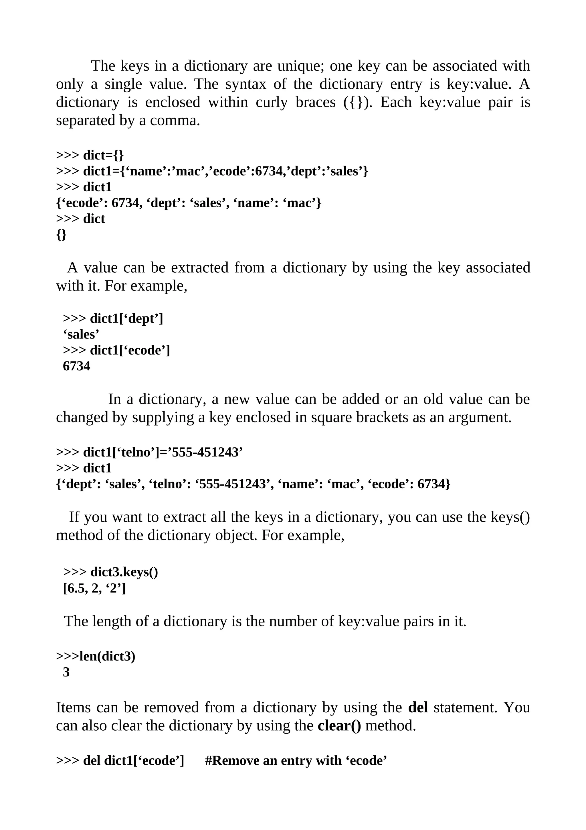 The keys in a dictionary are unique; one key can be associated with
only a single value. The syntax of the dictionary entry is key:value. A
dictionary is enclosed within curly braces ({}). Each key:value pair is
separated by a comma.

>>> dict={}
>>> dict1={‘name’:’mac’,’ecode’:6734,’dept’:’sales’}
>>> dict1
{‘ecode’: 6734, ‘dept’: ‘sales’, ‘name’: ‘mac’}
>>> dict
{}

 A value can be extracted from a dictionary by using the key associated
with it. For example,

 >>> dict1[‘dept’]
 ‘sales’
 >>> dict1[‘ecode’]
 6734

       In a dictionary, a new value can be added or an old value can be
changed by supplying a key enclosed in square brackets as an argument.

>>> dict1[‘telno’]=’555-451243’
>>> dict1
{‘dept’: ‘sales’, ‘telno’: ‘555-451243’, ‘name’: ‘mac’, ‘ecode’: 6734}

 If you want to extract all the keys in a dictionary, you can use the keys()
method of the dictionary object. For example,

 >>> dict3.keys()
 [6.5, 2, ‘2’]

 The length of a dictionary is the number of key:value pairs in it.

>>>len(dict3)
 3

Items can be removed from a dictionary by using the del statement. You
can also clear the dictionary by using the clear() method.

>>> del dict1[‘ecode’]    #Remove an entry with ‘ecode’
 