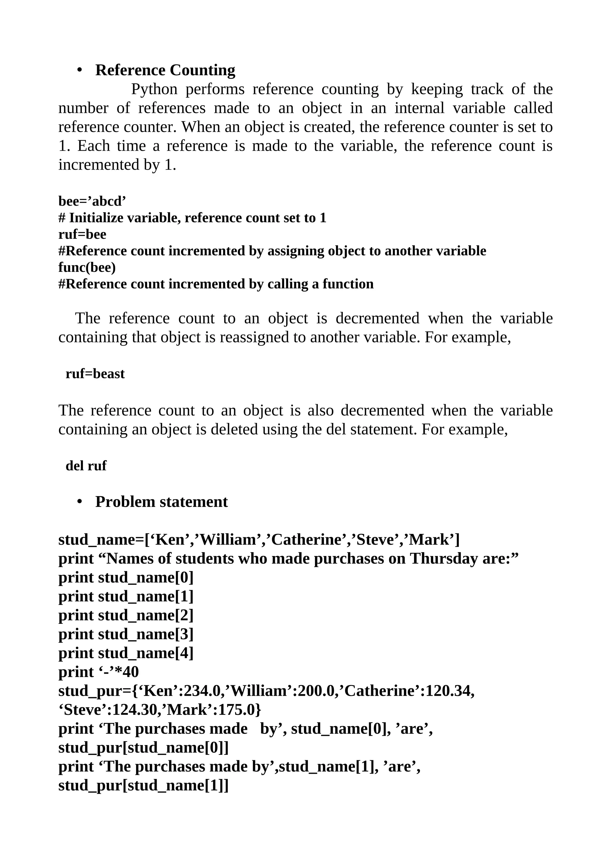 • Reference Counting
           Python performs reference counting by keeping track of the
number of references made to an object in an internal variable called
reference counter. When an object is created, the reference counter is set to
1. Each time a reference is made to the variable, the reference count is
incremented by 1.

bee=’abcd’
# Initialize variable, reference count set to 1
ruf=bee
#Reference count incremented by assigning object to another variable
func(bee)
#Reference count incremented by calling a function

  The reference count to an object is decremented when the variable
containing that object is reassigned to another variable. For example,

 ruf=beast

The reference count to an object is also decremented when the variable
containing an object is deleted using the del statement. For example,

 del ruf

  • Problem statement

stud_name=[‘Ken’,’William’,’Catherine’,’Steve’,’Mark’]
print “Names of students who made purchases on Thursday are:”
print stud_name[0]
print stud_name[1]
print stud_name[2]
print stud_name[3]
print stud_name[4]
print ‘-’*40
stud_pur={‘Ken’:234.0,’William’:200.0,’Catherine’:120.34,
‘Steve’:124.30,’Mark’:175.0}
print ‘The purchases made by’, stud_name[0], ’are’,
stud_pur[stud_name[0]]
print ‘The purchases made by’,stud_name[1], ’are’,
stud_pur[stud_name[1]]
 