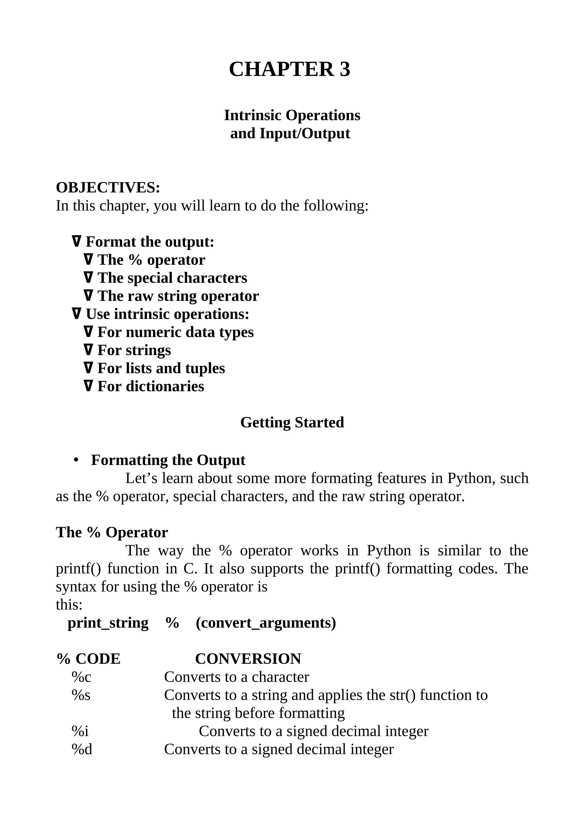 CHAPTER 3

                           Intrinsic Operations
                            and Input/Output


OBJECTIVES:
In this chapter, you will learn to do the following:

  ߜ Format the output:
   ߜ The % operator
   ߜ The special characters
   ߜ The raw string operator
  ߜ Use intrinsic operations:
   ߜ For numeric data types
   ߜ For strings
   ߜ For lists and tuples
   ߜ For dictionaries

                              Getting Started

   • Formatting the Output
           Let’s learn about some more formating features in Python, such
as the % operator, special characters, and the raw string operator.

The % Operator
            The way the % operator works in Python is similar to the
printf() function in C. It also supports the printf() formatting codes. The
syntax for using the % operator is
this:
  print_string % (convert_arguments)

% CODE                CONVERSION
 %c              Converts to a character
 %s              Converts to a string and applies the str() function to
                  the string before formatting
  %i                   Converts to a signed decimal integer
  %d             Converts to a signed decimal integer
 