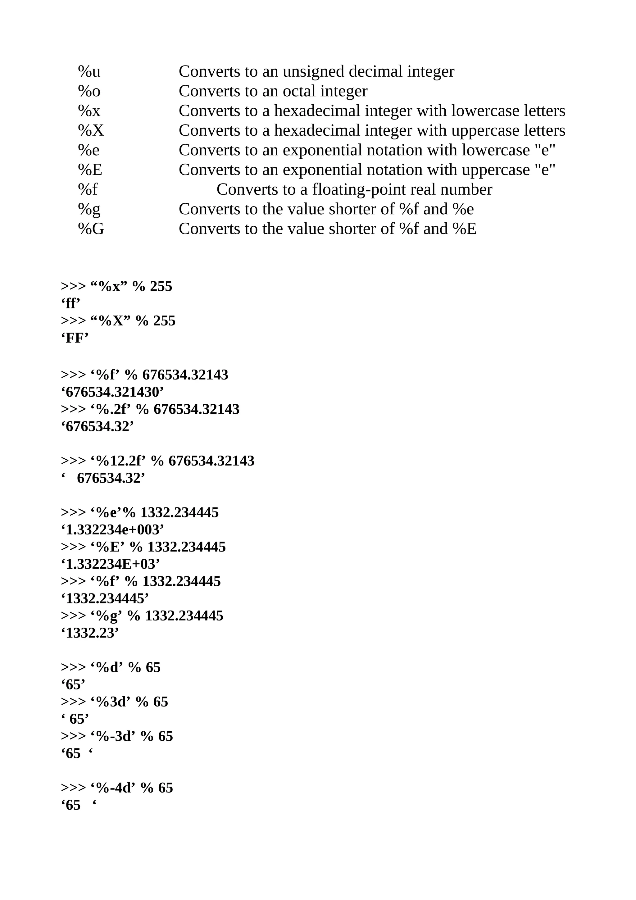 %u              Converts to an unsigned decimal integer
  %o              Converts to an octal integer
  %x              Converts to a hexadecimal integer with lowercase letters
  %X              Converts to a hexadecimal integer with uppercase letters
  %e              Converts to an exponential notation with lowercase "e"
  %E              Converts to an exponential notation with uppercase "e"
  %f                  Converts to a floating-point real number
  %g              Converts to the value shorter of %f and %e
  %G              Converts to the value shorter of %f and %E


>>> “%x” % 255
‘ff’
>>> “%X” % 255
‘FF’

>>> ‘%f’ % 676534.32143
‘676534.321430’
>>> ‘%.2f’ % 676534.32143
‘676534.32’

>>> ‘%12.2f’ % 676534.32143
‘ 676534.32’

>>> ‘%e’% 1332.234445
‘1.332234e+003’
>>> ‘%E’ % 1332.234445
‘1.332234E+03’
>>> ‘%f’ % 1332.234445
‘1332.234445’
>>> ‘%g’ % 1332.234445
‘1332.23’

>>> ‘%d’ % 65
‘65’
>>> ‘%3d’ % 65
‘ 65’
>>> ‘%-3d’ % 65
‘65 ‘

>>> ‘%-4d’ % 65
‘65 ‘
 