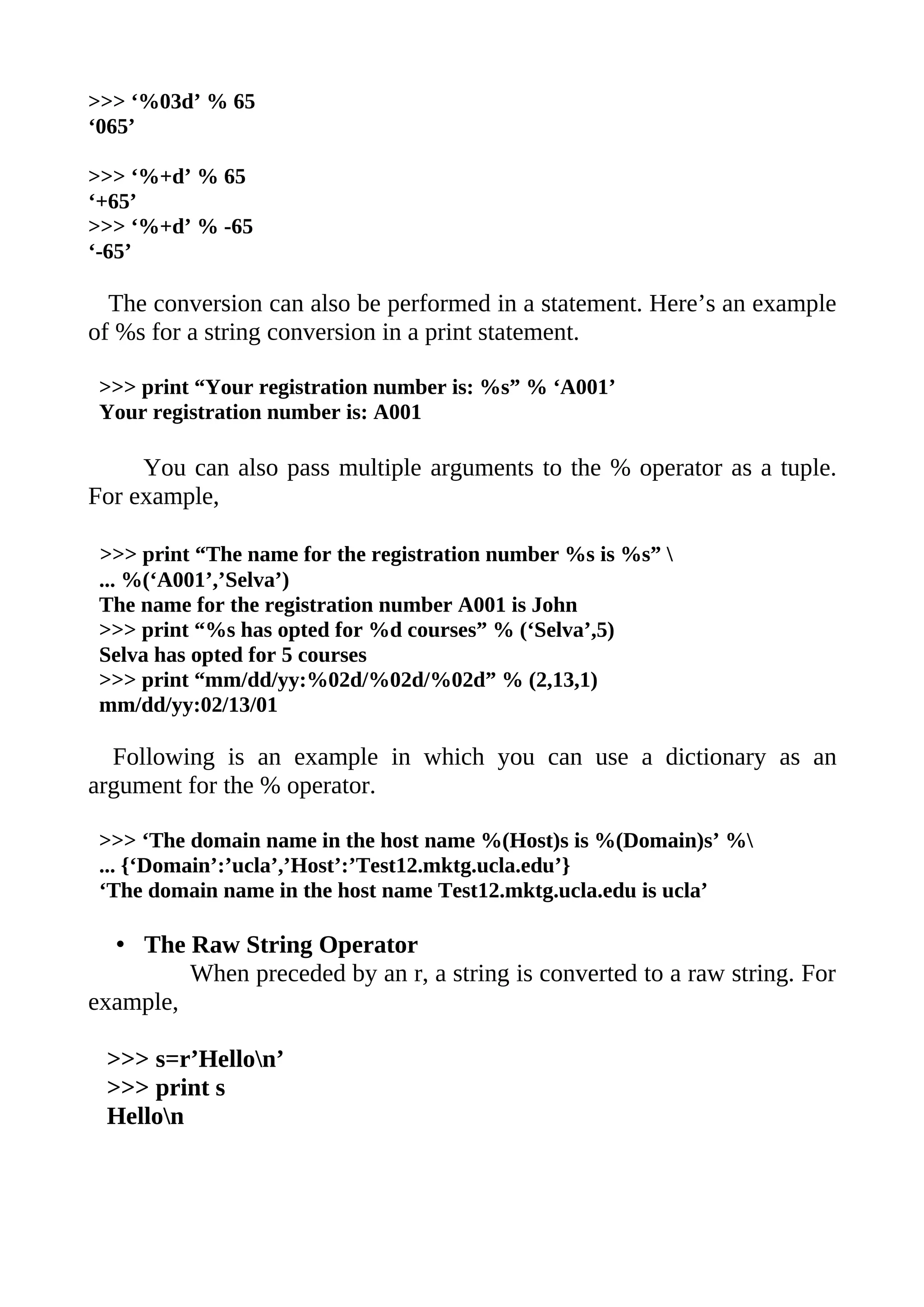 >>> ‘%03d’ % 65
‘065’

>>> ‘%+d’ % 65
‘+65’
>>> ‘%+d’ % -65
‘-65’

  The conversion can also be performed in a statement. Here’s an example
of %s for a string conversion in a print statement.

 >>> print “Your registration number is: %s” % ‘A001’
 Your registration number is: A001

     You can also pass multiple arguments to the % operator as a tuple.
For example,

 >>> print “The name for the registration number %s is %s” 
 ... %(‘A001’,’Selva’)
 The name for the registration number A001 is John
 >>> print “%s has opted for %d courses” % (‘Selva’,5)
 Selva has opted for 5 courses
 >>> print “mm/dd/yy:%02d/%02d/%02d” % (2,13,1)
 mm/dd/yy:02/13/01

  Following is an example in which you can use a dictionary as an
argument for the % operator.

 >>> ‘The domain name in the host name %(Host)s is %(Domain)s’ %
 ... {‘Domain’:’ucla’,’Host’:’Test12.mktg.ucla.edu’}
 ‘The domain name in the host name Test12.mktg.ucla.edu is ucla’

  • The Raw String Operator
         When preceded by an r, a string is converted to a raw string. For
example,

 >>> s=r’Hellon’
 >>> print s
 Hellon
 