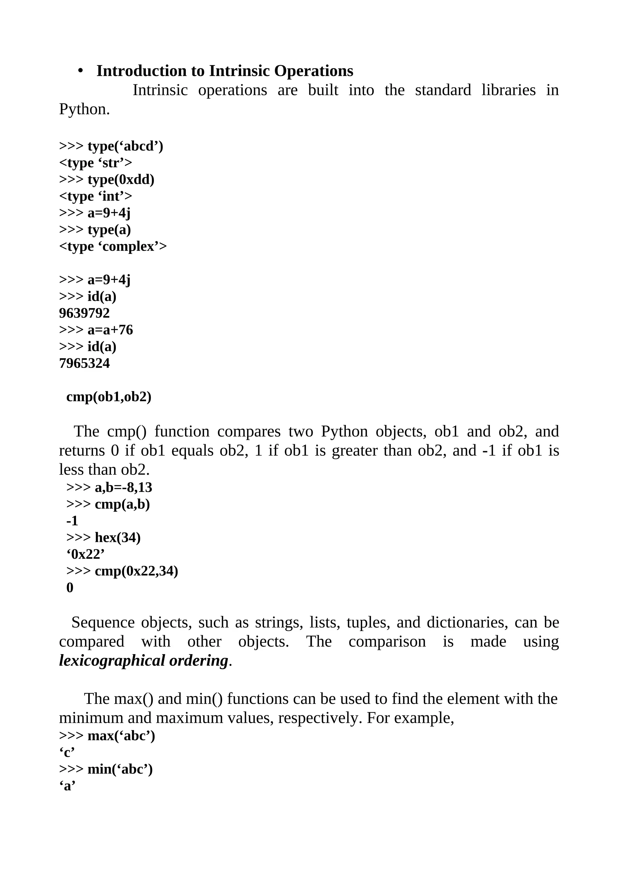 • Introduction to Intrinsic Operations
         Intrinsic operations are built into the standard libraries in
Python.

>>> type(‘abcd’)
<type ‘str’>
>>> type(0xdd)
<type ‘int’>
>>> a=9+4j
>>> type(a)
<type ‘complex’>

>>> a=9+4j
>>> id(a)
9639792
>>> a=a+76
>>> id(a)
7965324

 cmp(ob1,ob2)

  The cmp() function compares two Python objects, ob1 and ob2, and
returns 0 if ob1 equals ob2, 1 if ob1 is greater than ob2, and -1 if ob1 is
less than ob2.
 >>> a,b=-8,13
 >>> cmp(a,b)
 -1
 >>> hex(34)
 ‘0x22’
 >>> cmp(0x22,34)
 0

  Sequence objects, such as strings, lists, tuples, and dictionaries, can be
compared with other objects. The comparison is made using
lexicographical ordering.

   The max() and min() functions can be used to find the element with the
minimum and maximum values, respectively. For example,
>>> max(‘abc’)
‘c’
>>> min(‘abc’)
‘a’
 
