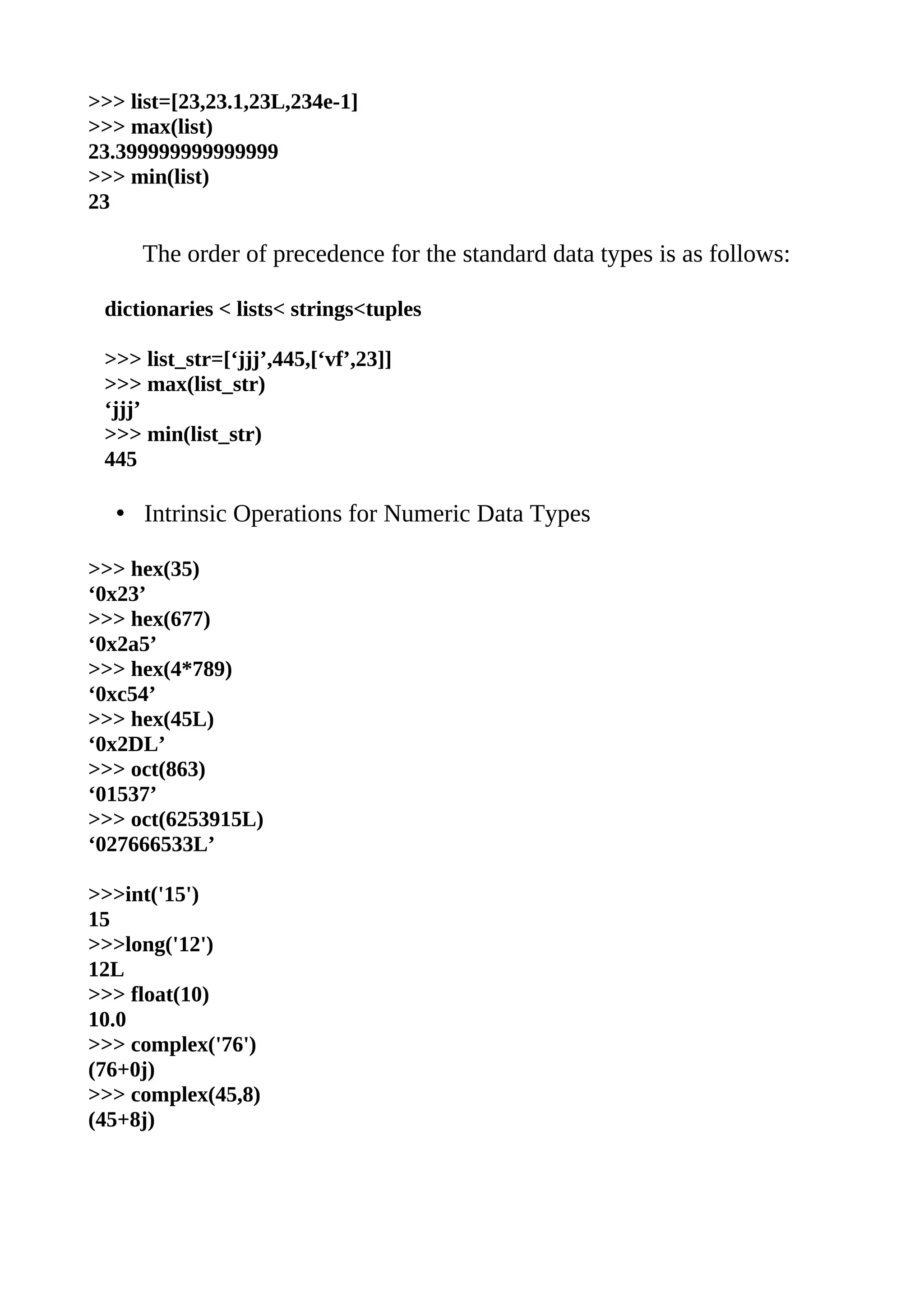 >>> list=[23,23.1,23L,234e-1]
>>> max(list)
23.399999999999999
>>> min(list)
23

     The order of precedence for the standard data types is as follows:

 dictionaries < lists< strings<tuples

 >>> list_str=[‘jjj’,445,[‘vf’,23]]
 >>> max(list_str)
 ‘jjj’
 >>> min(list_str)
 445

   • Intrinsic Operations for Numeric Data Types

>>> hex(35)
‘0x23’
>>> hex(677)
‘0x2a5’
>>> hex(4*789)
‘0xc54’
>>> hex(45L)
‘0x2DL’
>>> oct(863)
‘01537’
>>> oct(6253915L)
‘027666533L’

>>>int('15')
15
>>>long('12')
12L
>>> float(10)
10.0
>>> complex('76')
(76+0j)
>>> complex(45,8)
(45+8j)
 