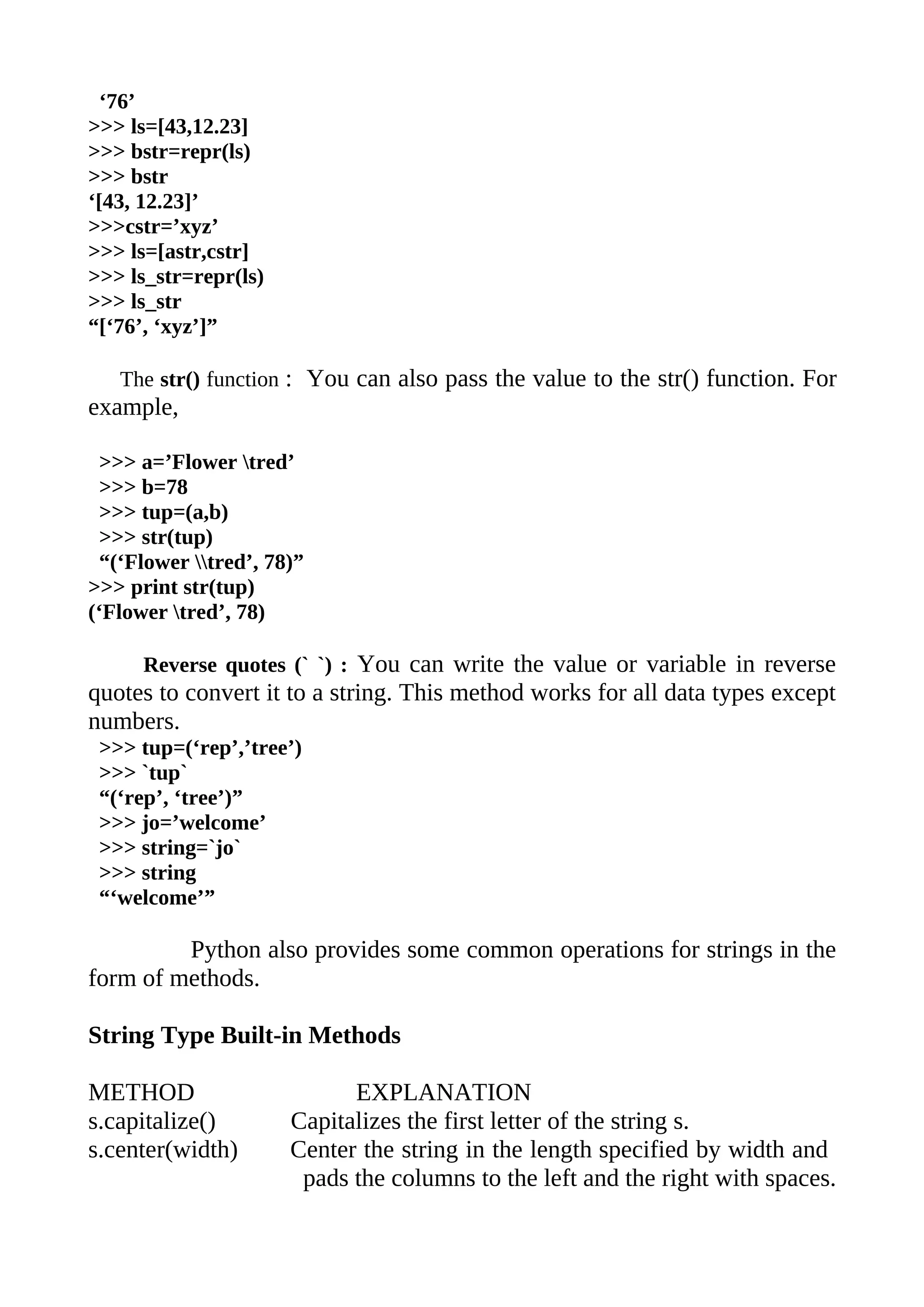 ‘76’
>>> ls=[43,12.23]
>>> bstr=repr(ls)
>>> bstr
‘[43, 12.23]’
>>>cstr=’xyz’
>>> ls=[astr,cstr]
>>> ls_str=repr(ls)
>>> ls_str
“[‘76’, ‘xyz’]”

   The str() function : You can also pass the value to the str() function. For
example,

 >>> a=’Flower tred’
 >>> b=78
 >>> tup=(a,b)
 >>> str(tup)
 “(‘Flower tred’, 78)”
>>> print str(tup)
(‘Flower tred’, 78)

      Reverse quotes (` `) : You can write the value or variable in reverse
quotes to convert it to a string. This method works for all data types except
numbers.
 >>> tup=(‘rep’,’tree’)
 >>> `tup`
 “(‘rep’, ‘tree’)”
 >>> jo=’welcome’
 >>> string=`jo`
 >>> string
 “‘welcome’”

         Python also provides some common operations for strings in the
form of methods.

String Type Built-in Methods

METHOD                      EXPLANATION
s.capitalize()        Capitalizes the first letter of the string s.
s.center(width)       Center the string in the length specified by width and
                       pads the columns to the left and the right with spaces.
 