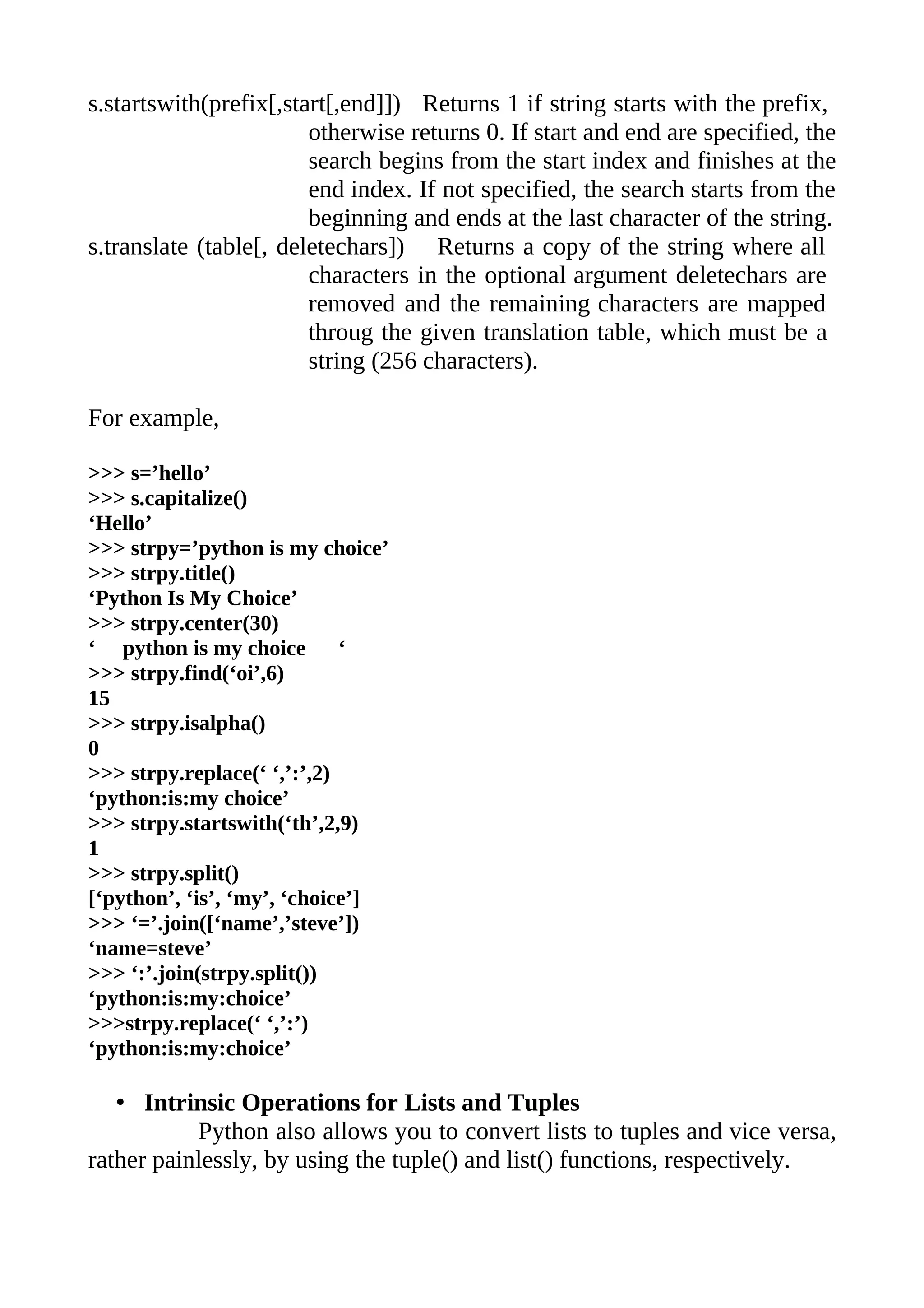 s.startswith(prefix[,start[,end]]) Returns 1 if string starts with the prefix,
                        otherwise returns 0. If start and end are specified, the
                        search begins from the start index and finishes at the
                        end index. If not specified, the search starts from the
                        beginning and ends at the last character of the string.
s.translate (table[, deletechars]) Returns a copy of the string where all
                        characters in the optional argument deletechars are
                        removed and the remaining characters are mapped
                        throug the given translation table, which must be a
                        string (256 characters).

For example,

>>> s=’hello’
>>> s.capitalize()
‘Hello’
>>> strpy=’python is my choice’
>>> strpy.title()
‘Python Is My Choice’
>>> strpy.center(30)
‘ python is my choice        ‘
>>> strpy.find(‘oi’,6)
15
>>> strpy.isalpha()
0
>>> strpy.replace(‘ ‘,’:’,2)
‘python:is:my choice’
>>> strpy.startswith(‘th’,2,9)
1
>>> strpy.split()
[‘python’, ‘is’, ‘my’, ‘choice’]
>>> ‘=’.join([‘name’,’steve’])
‘name=steve’
>>> ‘:’.join(strpy.split())
‘python:is:my:choice’
>>>strpy.replace(‘ ‘,’:’)
‘python:is:my:choice’

   • Intrinsic Operations for Lists and Tuples
           Python also allows you to convert lists to tuples and vice versa,
rather painlessly, by using the tuple() and list() functions, respectively.
 