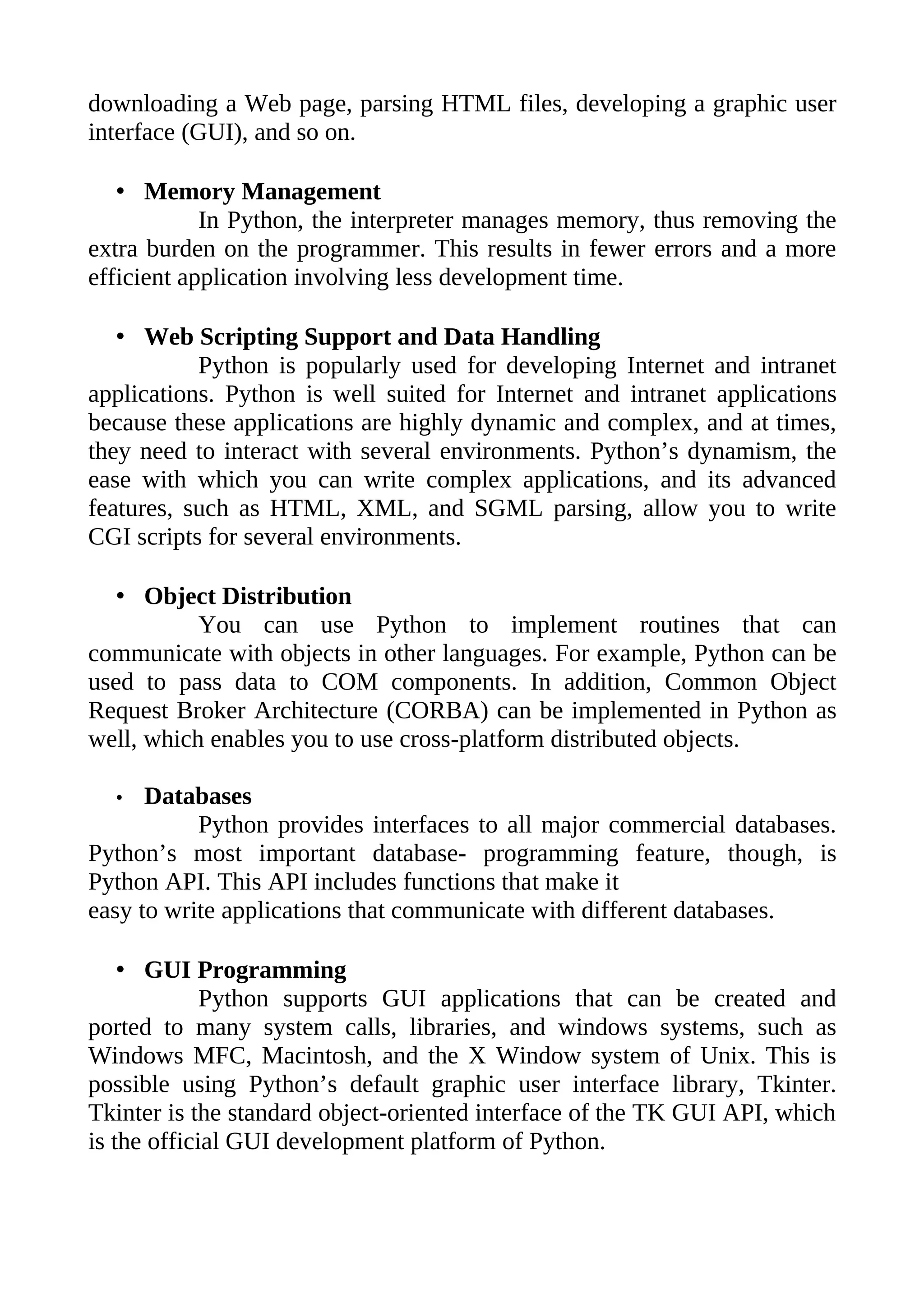 downloading a Web page, parsing HTML files, developing a graphic user
interface (GUI), and so on.

   • Memory Management
            In Python, the interpreter manages memory, thus removing the
extra burden on the programmer. This results in fewer errors and a more
efficient application involving less development time.

   • Web Scripting Support and Data Handling
           Python is popularly used for developing Internet and intranet
applications. Python is well suited for Internet and intranet applications
because these applications are highly dynamic and complex, and at times,
they need to interact with several environments. Python’s dynamism, the
ease with which you can write complex applications, and its advanced
features, such as HTML, XML, and SGML parsing, allow you to write
CGI scripts for several environments.

   • Object Distribution
           You can use Python to implement routines that can
communicate with objects in other languages. For example, Python can be
used to pass data to COM components. In addition, Common Object
Request Broker Architecture (CORBA) can be implemented in Python as
well, which enables you to use cross-platform distributed objects.

  •   Databases
           Python provides interfaces to all major commercial databases.
Python’s most important database- programming feature, though, is
Python API. This API includes functions that make it
easy to write applications that communicate with different databases.

    • GUI Programming
             Python supports GUI applications that can be created and
ported to many system calls, libraries, and windows systems, such as
Windows MFC, Macintosh, and the X Window system of Unix. This is
possible using Python’s default graphic user interface library, Tkinter.
Tkinter is the standard object-oriented interface of the TK GUI API, which
is the official GUI development platform of Python.
 