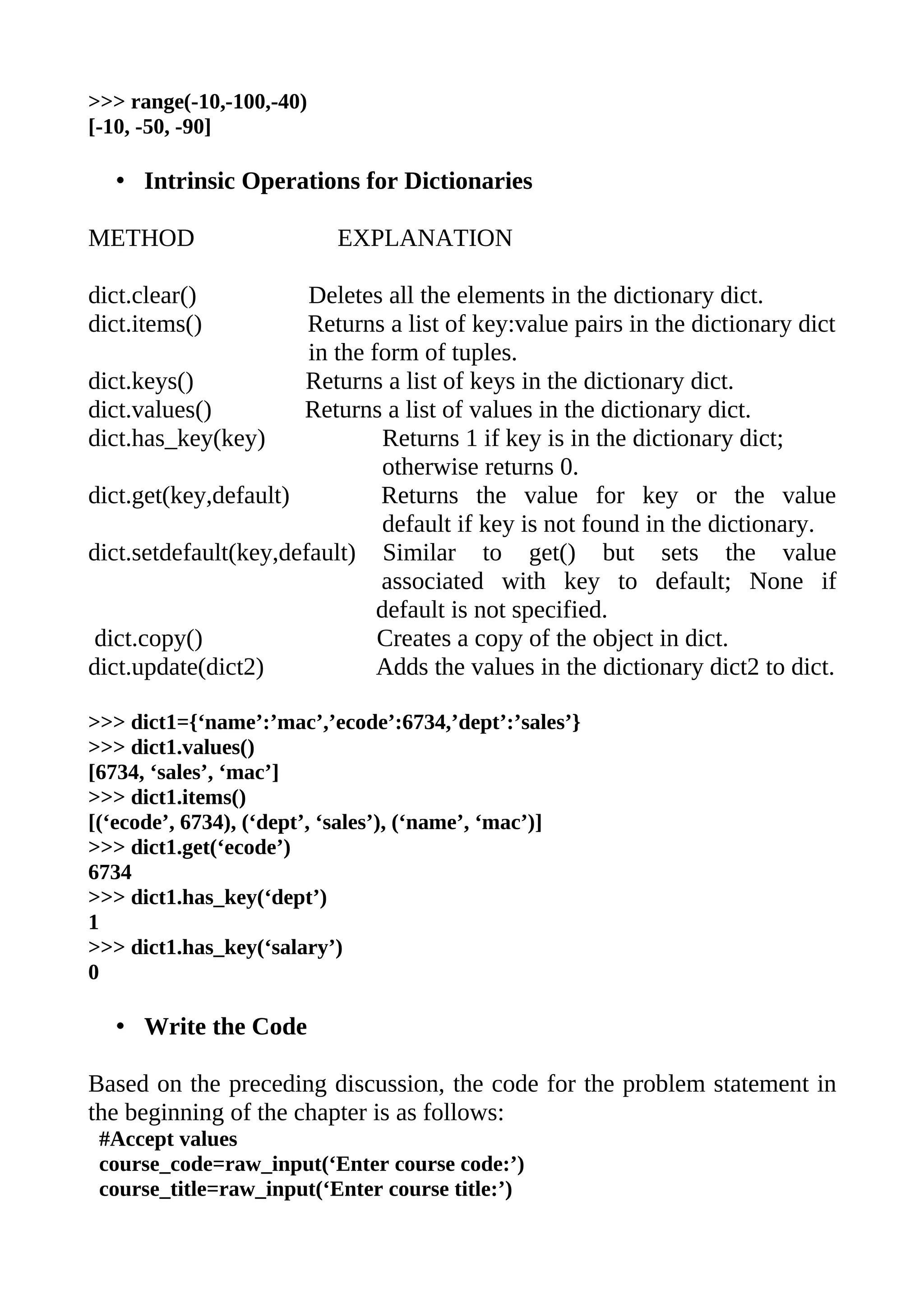 >>> range(-10,-100,-40)
[-10, -50, -90]

   • Intrinsic Operations for Dictionaries

METHOD                    EXPLANATION

dict.clear()           Deletes all the elements in the dictionary dict.
dict.items()           Returns a list of key:value pairs in the dictionary dict
                       in the form of tuples.
dict.keys()           Returns a list of keys in the dictionary dict.
dict.values()         Returns a list of values in the dictionary dict.
dict.has_key(key)               Returns 1 if key is in the dictionary dict;
                                otherwise returns 0.
dict.get(key,default)          Returns the value for key or the value
                                default if key is not found in the dictionary.
dict.setdefault(key,default) Similar to get() but sets the value
                               associated with key to default; None if
                               default is not specified.
 dict.copy()                   Creates a copy of the object in dict.
dict.update(dict2)             Adds the values in the dictionary dict2 to dict.

>>> dict1={‘name’:’mac’,’ecode’:6734,’dept’:’sales’}
>>> dict1.values()
[6734, ‘sales’, ‘mac’]
>>> dict1.items()
[(‘ecode’, 6734), (‘dept’, ‘sales’), (‘name’, ‘mac’)]
>>> dict1.get(‘ecode’)
6734
>>> dict1.has_key(‘dept’)
1
>>> dict1.has_key(‘salary’)
0

   • Write the Code

Based on the preceding discussion, the code for the problem statement in
the beginning of the chapter is as follows:
 #Accept values
 course_code=raw_input(‘Enter course code:’)
 course_title=raw_input(‘Enter course title:’)
 