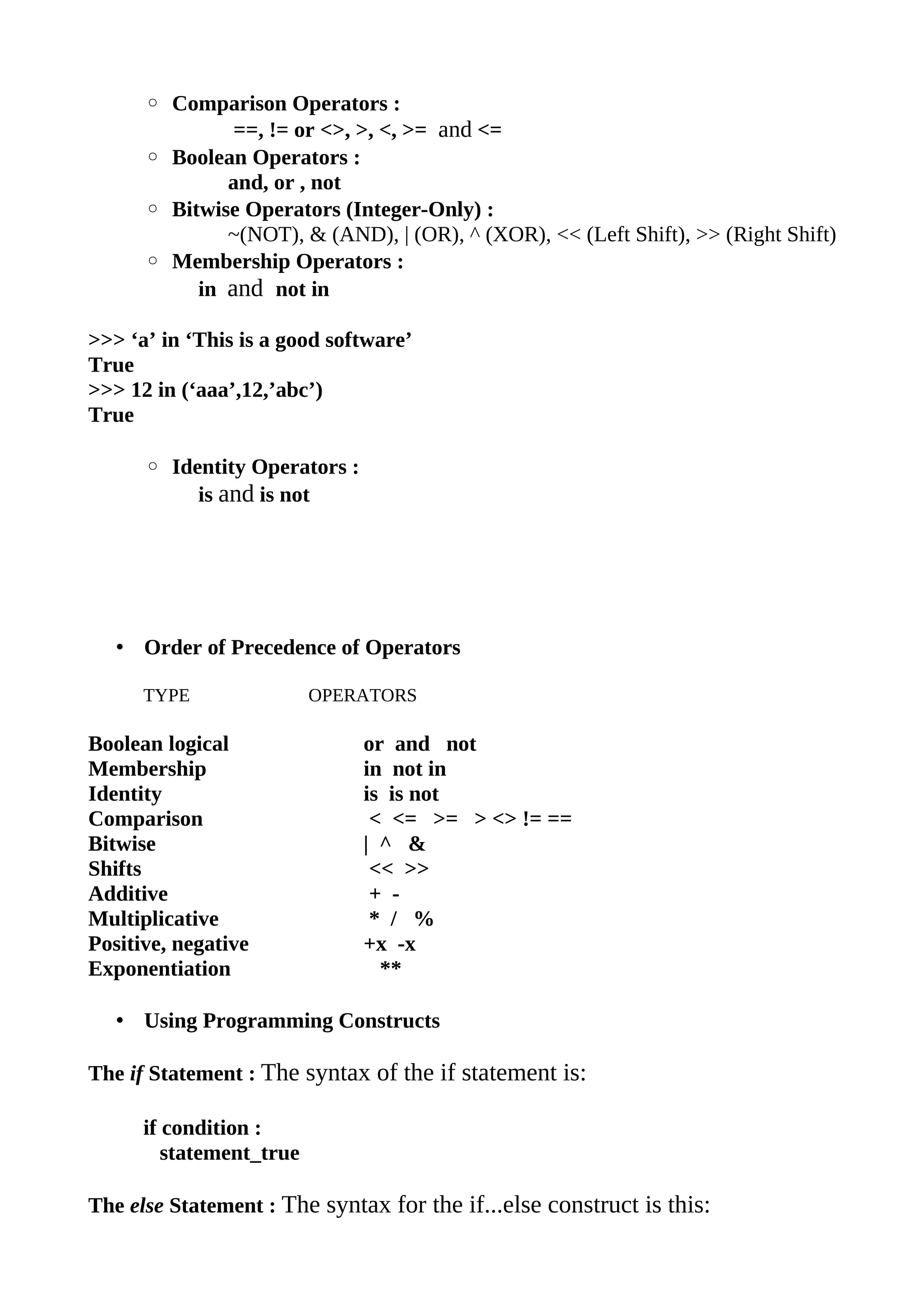 ◦ Comparison Operators :
               ==, != or <>, >, <, >= and <=
      ◦ Boolean Operators :
              and, or , not
      ◦ Bitwise Operators (Integer-Only) :
              ~(NOT), & (AND), | (OR), ^ (XOR), << (Left Shift), >> (Right Shift)
      ◦ Membership Operators :
           in and not in

>>> ‘a’ in ‘This is a good software’
True
>>> 12 in (‘aaa’,12,’abc’)
True

      ◦ Identity Operators :
           is and is not




   • Order of Precedence of Operators

      TYPE                OPERATORS

Boolean logical                or and not
Membership                     in not in
Identity                       is is not
Comparison                      < <= >= > <> != ==
Bitwise                        | ^ &
Shifts                          << >>
Additive                        + -
Multiplicative                  * / %
Positive, negative             +x -x
Exponentiation                   **

   • Using Programming Constructs

The if Statement : The syntax of the if statement is:

      if condition :
         statement_true

The else Statement : The syntax for the if...else construct is this:
 