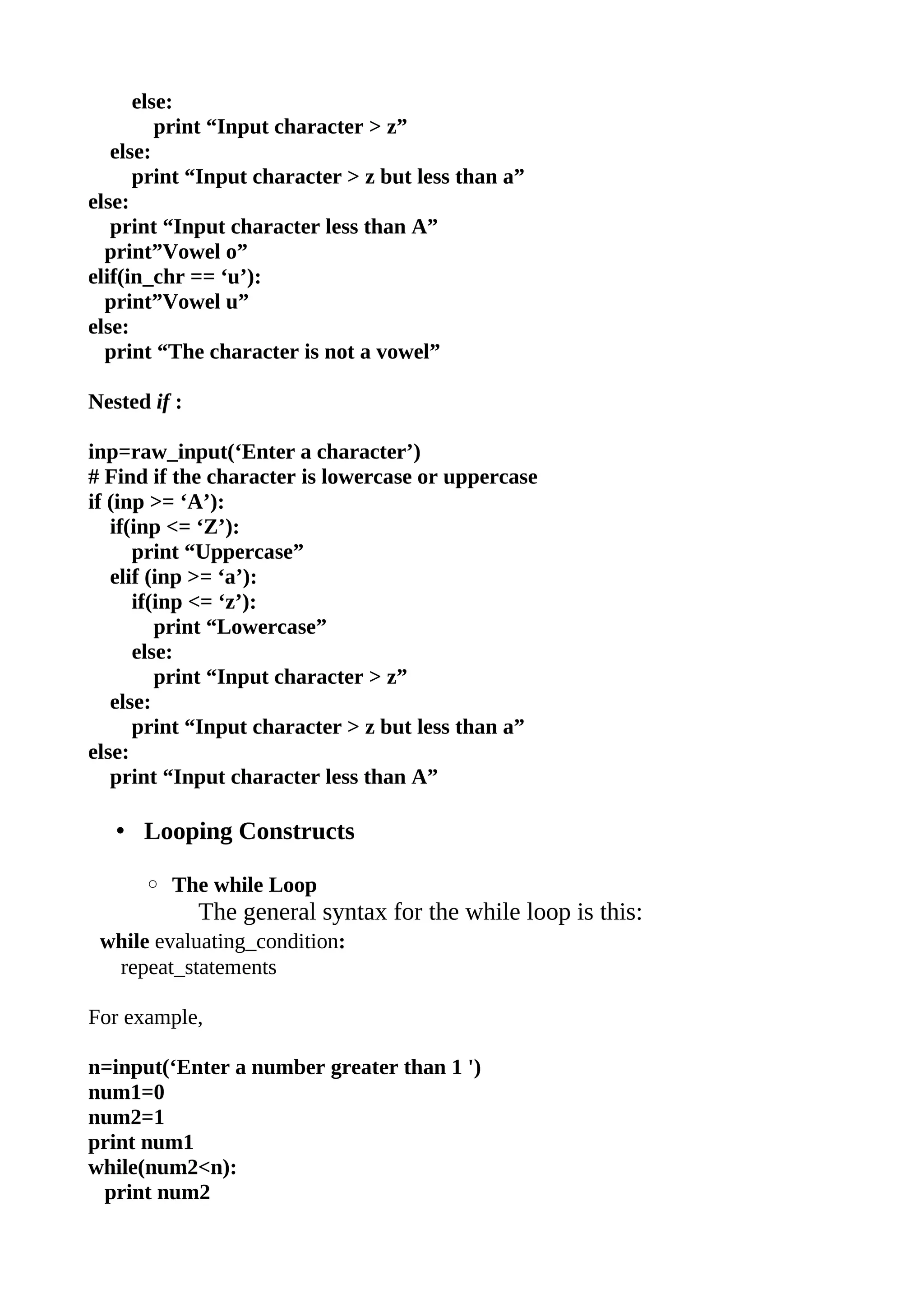 else:
         print “Input character > z”
   else:
      print “Input character > z but less than a”
else:
   print “Input character less than A”
  print”Vowel o”
elif(in_chr == ‘u’):
  print”Vowel u”
else:
  print “The character is not a vowel”

Nested if :

inp=raw_input(‘Enter a character’)
# Find if the character is lowercase or uppercase
if (inp >= ‘A’):
   if(inp <= ‘Z’):
      print “Uppercase”
   elif (inp >= ‘a’):
      if(inp <= ‘z’):
         print “Lowercase”
      else:
         print “Input character > z”
   else:
      print “Input character > z but less than a”
else:
   print “Input character less than A”

   • Looping Constructs

      ◦ The while Loop
              The general syntax for the while loop is this:
 while evaluating_condition:
  repeat_statements

For example,

n=input(‘Enter a number greater than 1 ')
num1=0
num2=1
print num1
while(num2<n):
 print num2
 