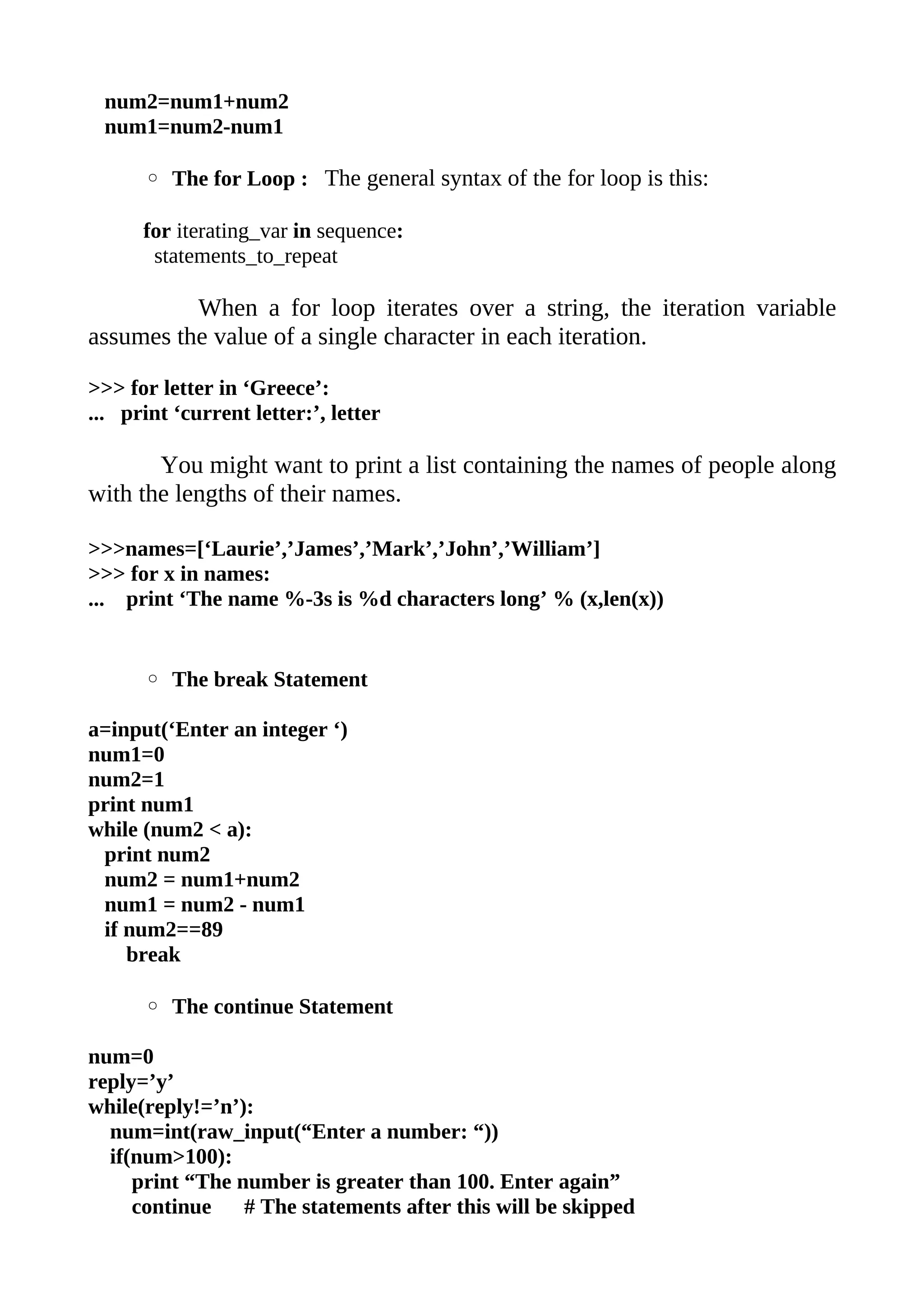 num2=num1+num2
 num1=num2-num1

      ◦ The for Loop : The general syntax of the for loop is this:

      for iterating_var in sequence:
       statements_to_repeat

          When a for loop iterates over a string, the iteration variable
assumes the value of a single character in each iteration.

>>> for letter in ‘Greece’:
... print ‘current letter:’, letter

       You might want to print a list containing the names of people along
with the lengths of their names.

>>>names=[‘Laurie’,’James’,’Mark’,’John’,’William’]
>>> for x in names:
... print ‘The name %-3s is %d characters long’ % (x,len(x))


      ◦ The break Statement

a=input(‘Enter an integer ‘)
num1=0
num2=1
print num1
while (num2 < a):
 print num2
 num2 = num1+num2
 num1 = num2 - num1
 if num2==89
    break

      ◦ The continue Statement

num=0
reply=’y’
while(reply!=’n’):
  num=int(raw_input(“Enter a number: “))
  if(num>100):
     print “The number is greater than 100. Enter again”
     continue    # The statements after this will be skipped
 