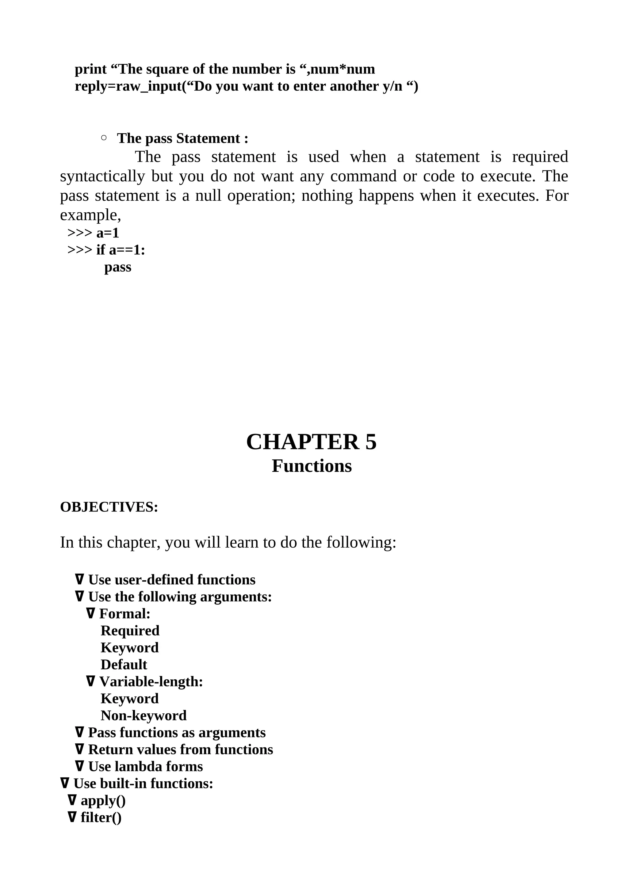 print “The square of the number is “,num*num
  reply=raw_input(“Do you want to enter another y/n “)


     ◦ The pass Statement :
            The pass statement is used when a statement is required
syntactically but you do not want any command or code to execute. The
pass statement is a null operation; nothing happens when it executes. For
example,
 >>> a=1
 >>> if a==1:
       pass




                            CHAPTER 5
                                Functions

OBJECTIVES:

In this chapter, you will learn to do the following:

  ߜ Use user-defined functions
  ߜ Use the following arguments:
    ߜ Formal:
       Required
       Keyword
       Default
    ߜ Variable-length:
       Keyword
       Non-keyword
  ߜ Pass functions as arguments
  ߜ Return values from functions
  ߜ Use lambda forms
ߜ Use built-in functions:
 ߜ apply()
 ߜ filter()
 