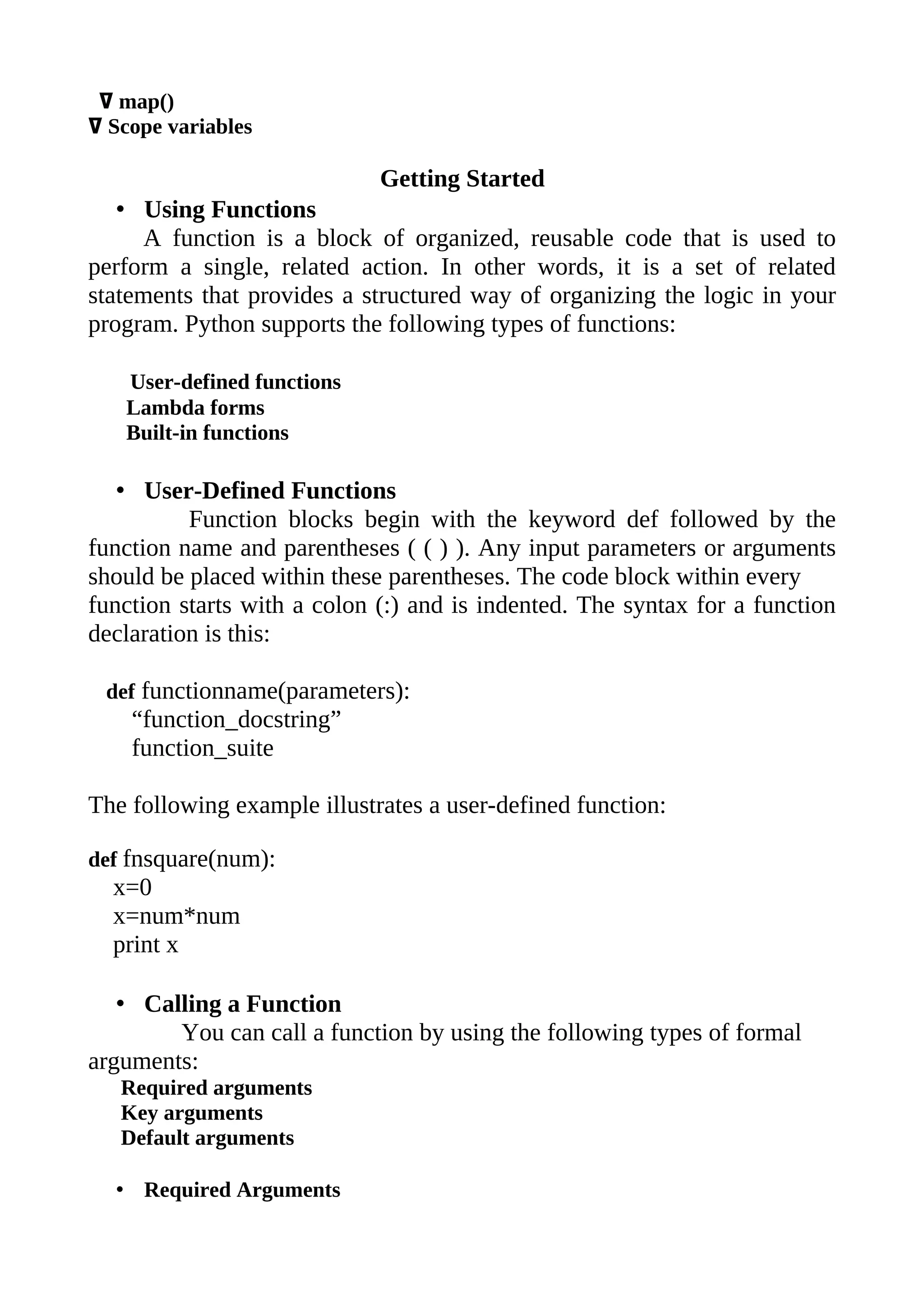 ߜ map()
ߜ Scope variables

                             Getting Started
   • Using Functions
     A function is a block of organized, reusable code that is used to
perform a single, related action. In other words, it is a set of related
statements that provides a structured way of organizing the logic in your
program. Python supports the following types of functions:

   User-defined functions
   Lambda forms
   Built-in functions

   • User-Defined Functions
          Function blocks begin with the keyword def followed by the
function name and parentheses ( ( ) ). Any input parameters or arguments
should be placed within these parentheses. The code block within every
function starts with a colon (:) and is indented. The syntax for a function
declaration is this:

 def functionname(parameters):
    “function_docstring”
    function_suite

The following example illustrates a user-defined function:

def fnsquare(num):
  x=0
  x=num*num
  print x

   • Calling a Function
        You can call a function by using the following types of formal
arguments:
   Required arguments
   Key arguments
   Default arguments

  • Required Arguments
 