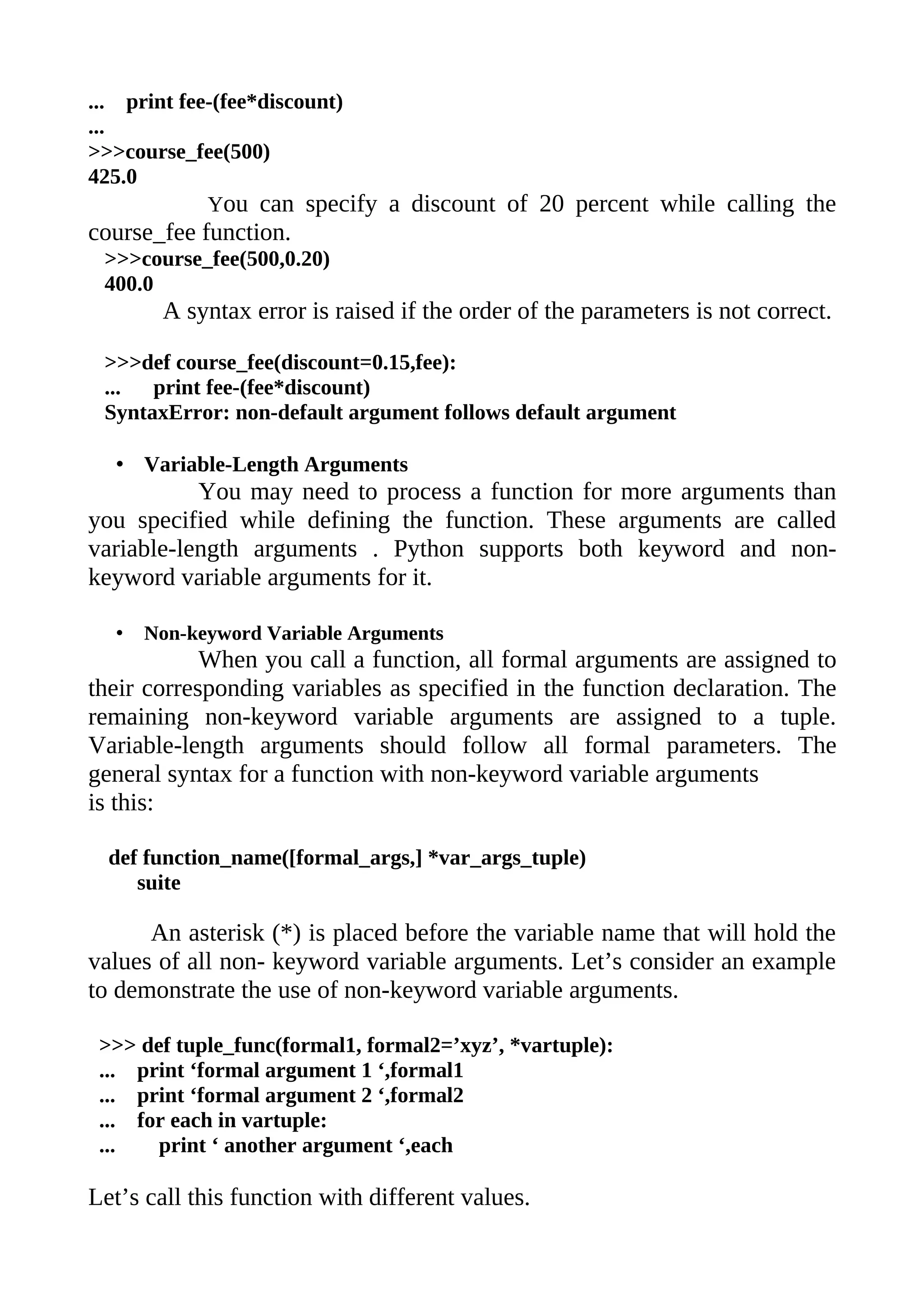 ... print fee-(fee*discount)
...
>>>course_fee(500)
425.0
             You can specify a discount of 20 percent while calling the
course_fee function.
 >>>course_fee(500,0.20)
 400.0
       A syntax error is raised if the order of the parameters is not correct.

 >>>def course_fee(discount=0.15,fee):
 ...  print fee-(fee*discount)
 SyntaxError: non-default argument follows default argument

  • Variable-Length Arguments
           You may need to process a function for more arguments than
you specified while defining the function. These arguments are called
variable-length arguments . Python supports both keyword and non-
keyword variable arguments for it.

  •   Non-keyword Variable Arguments
            When you call a function, all formal arguments are assigned to
their corresponding variables as specified in the function declaration. The
remaining non-keyword variable arguments are assigned to a tuple.
Variable-length arguments should follow all formal parameters. The
general syntax for a function with non-keyword variable arguments
is this:

  def function_name([formal_args,] *var_args_tuple)
     suite

      An asterisk (*) is placed before the variable name that will hold the
values of all non- keyword variable arguments. Let’s consider an example
to demonstrate the use of non-keyword variable arguments.

 >>> def tuple_func(formal1, formal2=’xyz’, *vartuple):
 ... print ‘formal argument 1 ‘,formal1
 ... print ‘formal argument 2 ‘,formal2
 ... for each in vartuple:
 ...   print ‘ another argument ‘,each

Let’s call this function with different values.
 