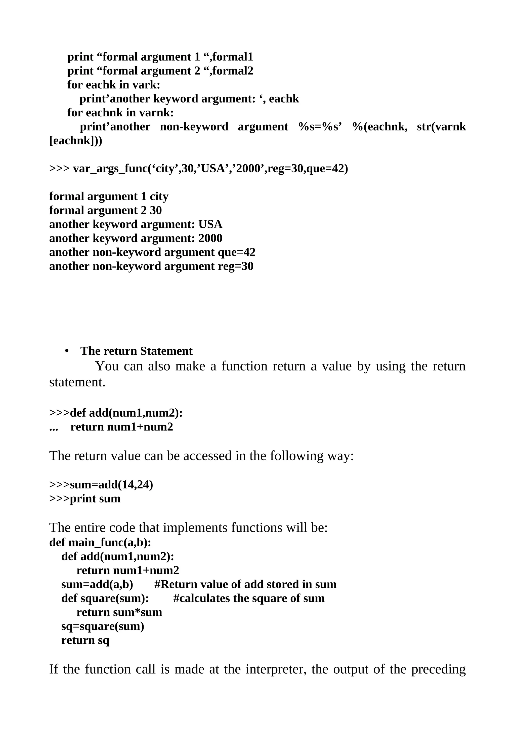 print “formal argument 1 “,formal1
   print “formal argument 2 “,formal2
   for eachk in vark:
     print’another keyword argument: ‘, eachk
   for eachnk in varnk:
     print’another non-keyword argument %s=%s’ %(eachnk, str(varnk
[eachnk]))

>>> var_args_func(‘city’,30,’USA’,’2000’,reg=30,que=42)

formal argument 1 city
formal argument 2 30
another keyword argument: USA
another keyword argument: 2000
another non-keyword argument que=42
another non-keyword argument reg=30




  • The return Statement
        You can also make a function return a value by using the return
statement.

>>>def add(num1,num2):
... return num1+num2

The return value can be accessed in the following way:

>>>sum=add(14,24)
>>>print sum

The entire code that implements functions will be:
def main_func(a,b):
  def add(num1,num2):
     return num1+num2
  sum=add(a,b)      #Return value of add stored in sum
  def square(sum):     #calculates the square of sum
     return sum*sum
  sq=square(sum)
  return sq

If the function call is made at the interpreter, the output of the preceding
 