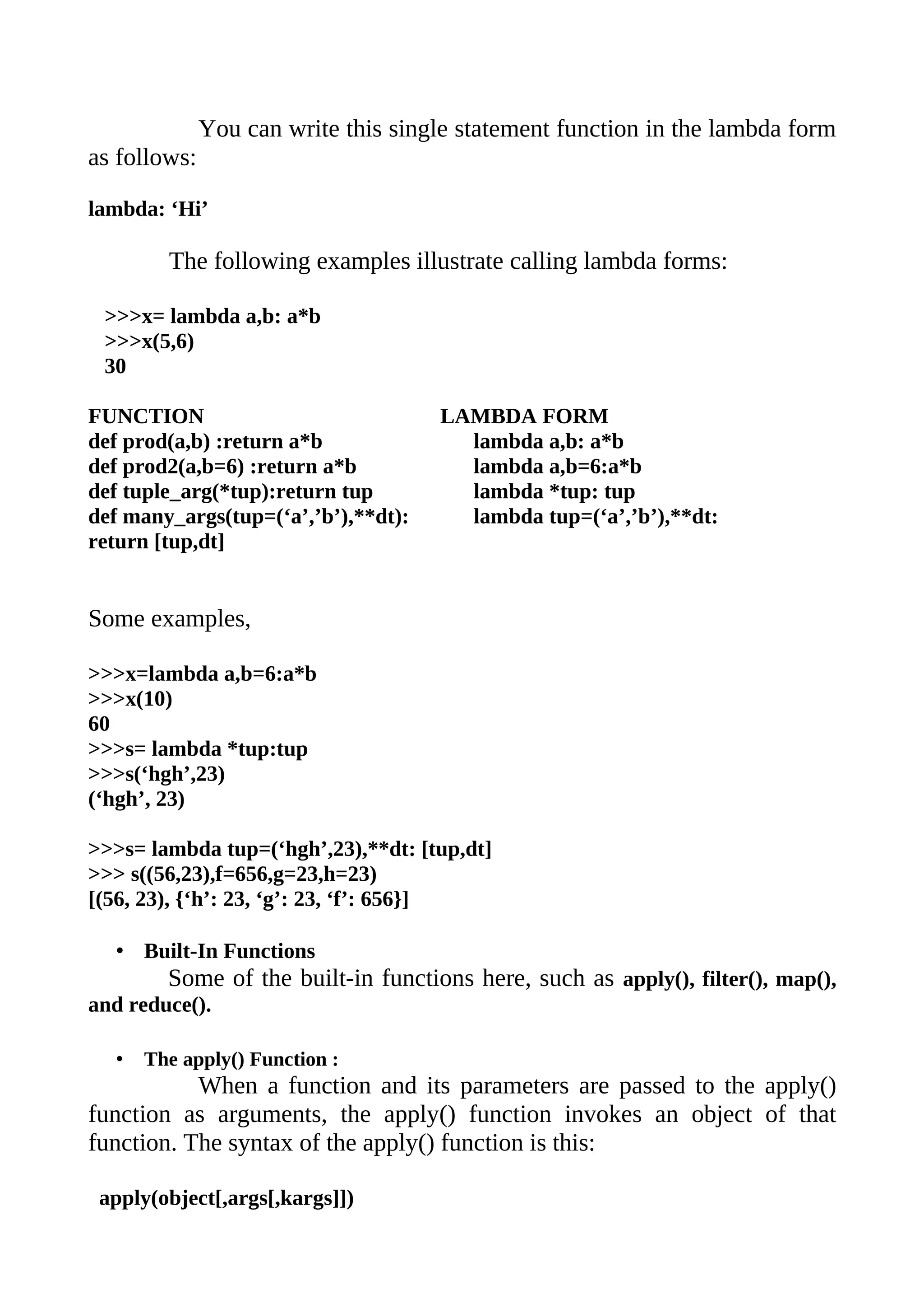 You can write this single statement function in the lambda form
as follows:

lambda: ‘Hi’

        The following examples illustrate calling lambda forms:

 >>>x= lambda a,b: a*b
 >>>x(5,6)
 30

FUNCTION                             LAMBDA FORM
def prod(a,b) :return a*b              lambda a,b: a*b
def prod2(a,b=6) :return a*b           lambda a,b=6:a*b
def tuple_arg(*tup):return tup         lambda *tup: tup
def many_args(tup=(‘a’,’b’),**dt):     lambda tup=(‘a’,’b’),**dt:
return [tup,dt]


Some examples,

>>>x=lambda a,b=6:a*b
>>>x(10)
60
>>>s= lambda *tup:tup
>>>s(‘hgh’,23)
(‘hgh’, 23)

>>>s= lambda tup=(‘hgh’,23),**dt: [tup,dt]
>>> s((56,23),f=656,g=23,h=23)
[(56, 23), {‘h’: 23, ‘g’: 23, ‘f’: 656}]

  • Built-In Functions
        Some of the built-in functions here, such as apply(), filter(), map(),
and reduce().

  •   The apply() Function :
           When a function and its parameters are passed to the apply()
function as arguments, the apply() function invokes an object of that
function. The syntax of the apply() function is this:

 apply(object[,args[,kargs]])
 