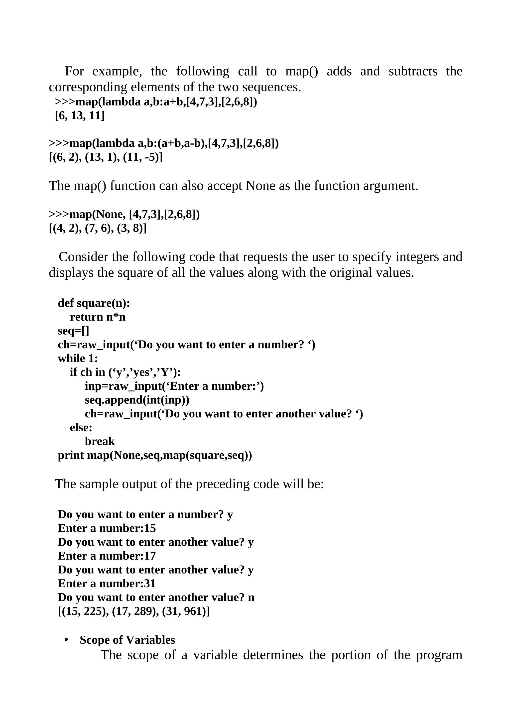 For example, the following call to map() adds and subtracts the
corresponding elements of the two sequences.
 >>>map(lambda a,b:a+b,[4,7,3],[2,6,8])
 [6, 13, 11]

>>>map(lambda a,b:(a+b,a-b),[4,7,3],[2,6,8])
[(6, 2), (13, 1), (11, -5)]

The map() function can also accept None as the function argument.

>>>map(None, [4,7,3],[2,6,8])
[(4, 2), (7, 6), (3, 8)]

  Consider the following code that requests the user to specify integers and
displays the square of all the values along with the original values.

 def square(n):
   return n*n
 seq=[]
 ch=raw_input(‘Do you want to enter a number? ‘)
 while 1:
   if ch in (‘y’,’yes’,’Y’):
       inp=raw_input(‘Enter a number:’)
       seq.append(int(inp))
       ch=raw_input(‘Do you want to enter another value? ‘)
   else:
       break
 print map(None,seq,map(square,seq))

 The sample output of the preceding code will be:

 Do you want to enter a number? y
 Enter a number:15
 Do you want to enter another value? y
 Enter a number:17
 Do you want to enter another value? y
 Enter a number:31
 Do you want to enter another value? n
 [(15, 225), (17, 289), (31, 961)]

  • Scope of Variables
         The scope of a variable determines the portion of the program
 