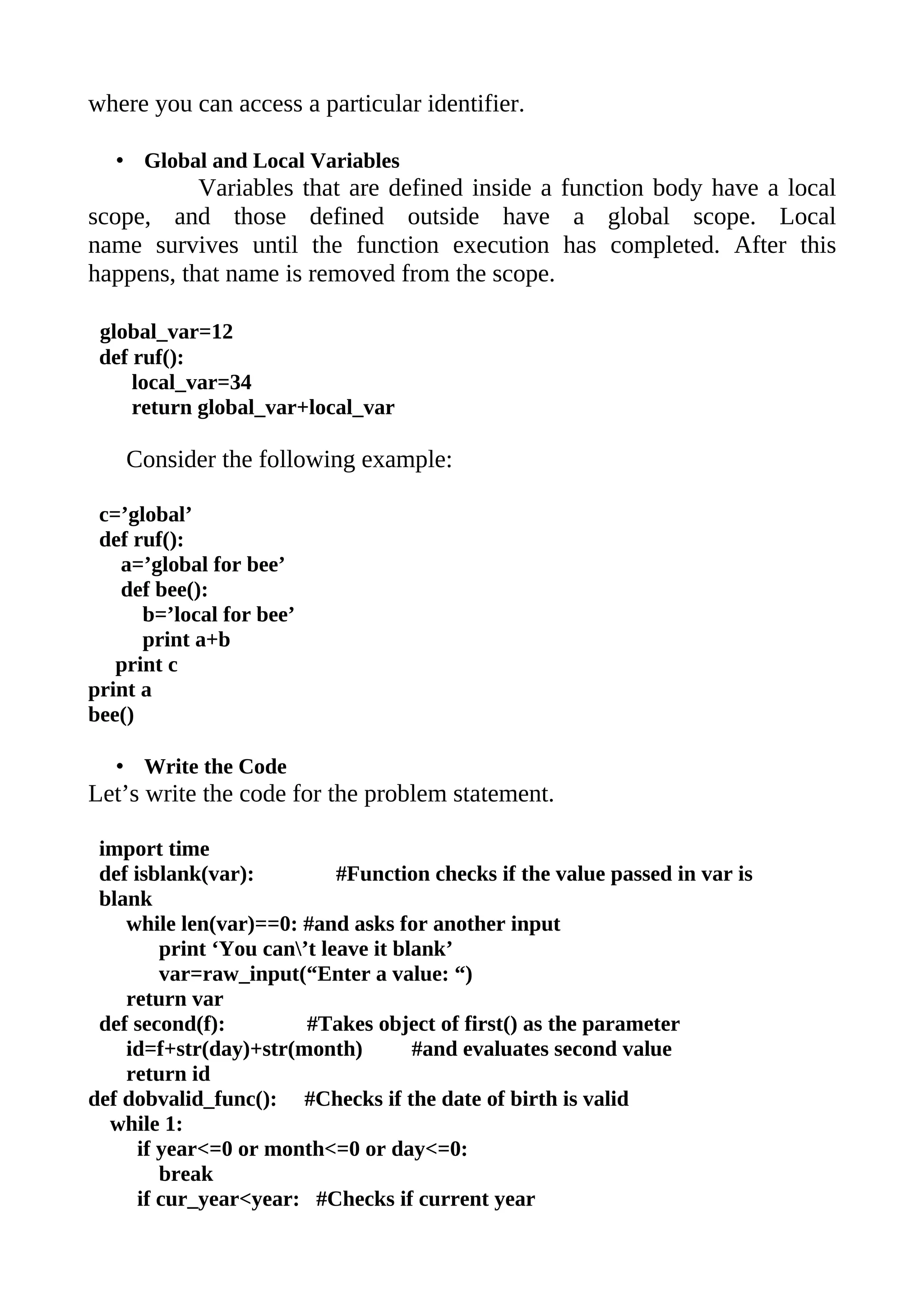 where you can access a particular identifier.

   • Global and Local Variables
           Variables that are defined inside a function body have a local
scope, and those defined outside have a global scope. Local
name survives until the function execution has completed. After this
happens, that name is removed from the scope.

 global_var=12
 def ruf():
     local_var=34
     return global_var+local_var

    Consider the following example:

 c=’global’
 def ruf():
   a=’global for bee’
   def bee():
      b=’local for bee’
      print a+b
   print c
print a
bee()

   • Write the Code
Let’s write the code for the problem statement.

 import time
 def isblank(var):           #Function checks if the value passed in var is
 blank
    while len(var)==0: #and asks for another input
         print ‘You can’t leave it blank’
         var=raw_input(“Enter a value: “)
    return var
 def second(f):          #Takes object of first() as the parameter
    id=f+str(day)+str(month)          #and evaluates second value
    return id
def dobvalid_func(): #Checks if the date of birth is valid
  while 1:
      if year<=0 or month<=0 or day<=0:
         break
      if cur_year<year: #Checks if current year
 