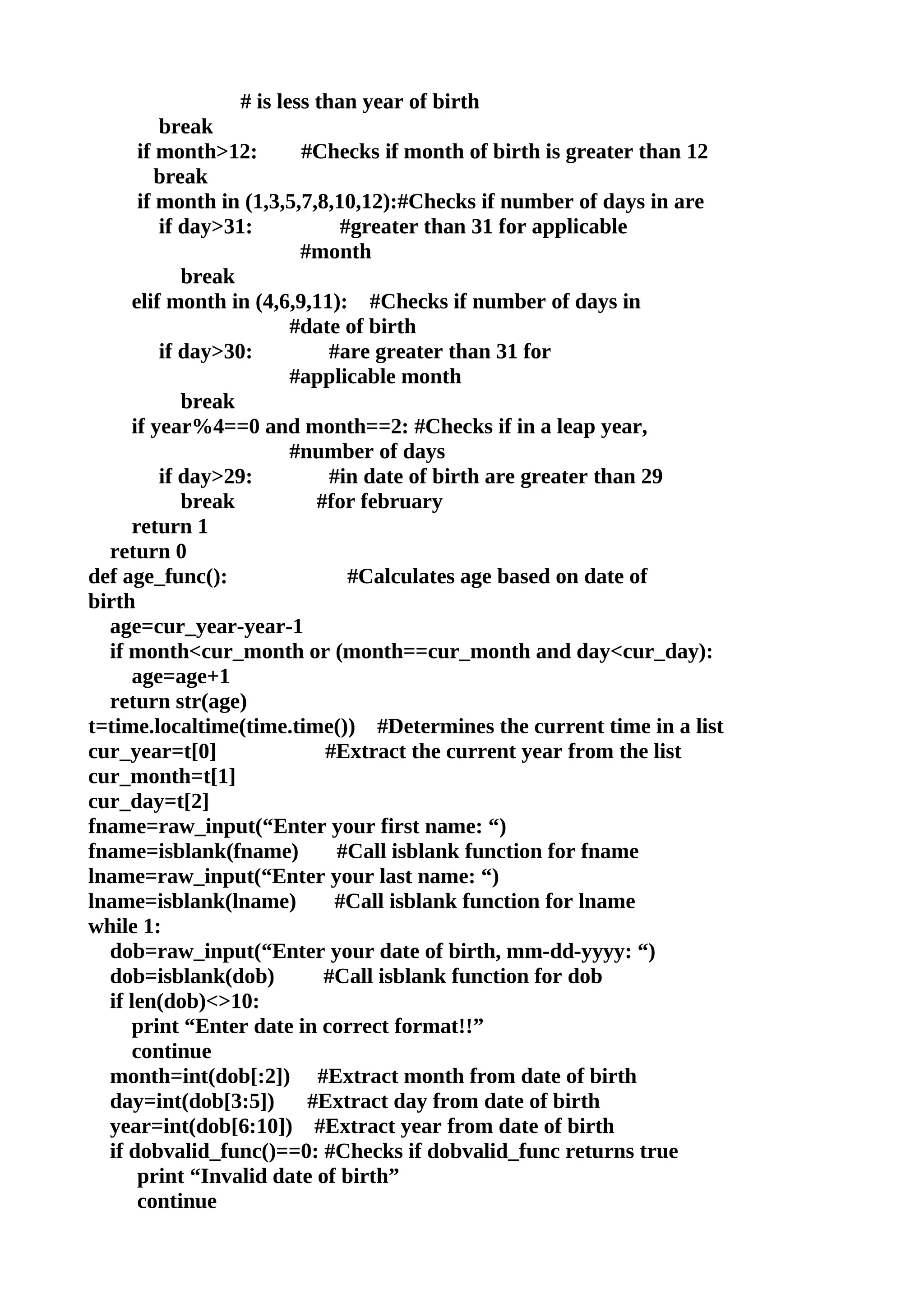 # is less than year of birth
         break
      if month>12:       #Checks if month of birth is greater than 12
         break
      if month in (1,3,5,7,8,10,12):#Checks if number of days in are
         if day>31:           #greater than 31 for applicable
                         #month
            break
     elif month in (4,6,9,11): #Checks if number of days in
                       #date of birth
         if day>30:          #are greater than 31 for
                       #applicable month
            break
     if year%4==0 and month==2: #Checks if in a leap year,
                       #number of days
         if day>29:          #in date of birth are greater than 29
            break          #for february
     return 1
  return 0
def age_func():                #Calculates age based on date of
birth
  age=cur_year-year-1
  if month<cur_month or (month==cur_month and day<cur_day):
     age=age+1
  return str(age)
t=time.localtime(time.time()) #Determines the current time in a list
cur_year=t[0]               #Extract the current year from the list
cur_month=t[1]
cur_day=t[2]
fname=raw_input(“Enter your first name: “)
fname=isblank(fname)          #Call isblank function for fname
lname=raw_input(“Enter your last name: “)
lname=isblank(lname)          #Call isblank function for lname
while 1:
  dob=raw_input(“Enter your date of birth, mm-dd-yyyy: “)
  dob=isblank(dob)          #Call isblank function for dob
  if len(dob)<>10:
     print “Enter date in correct format!!”
     continue
  month=int(dob[:2]) #Extract month from date of birth
  day=int(dob[3:5])       #Extract day from date of birth
  year=int(dob[6:10]) #Extract year from date of birth
  if dobvalid_func()==0: #Checks if dobvalid_func returns true
      print “Invalid date of birth”
      continue
 
