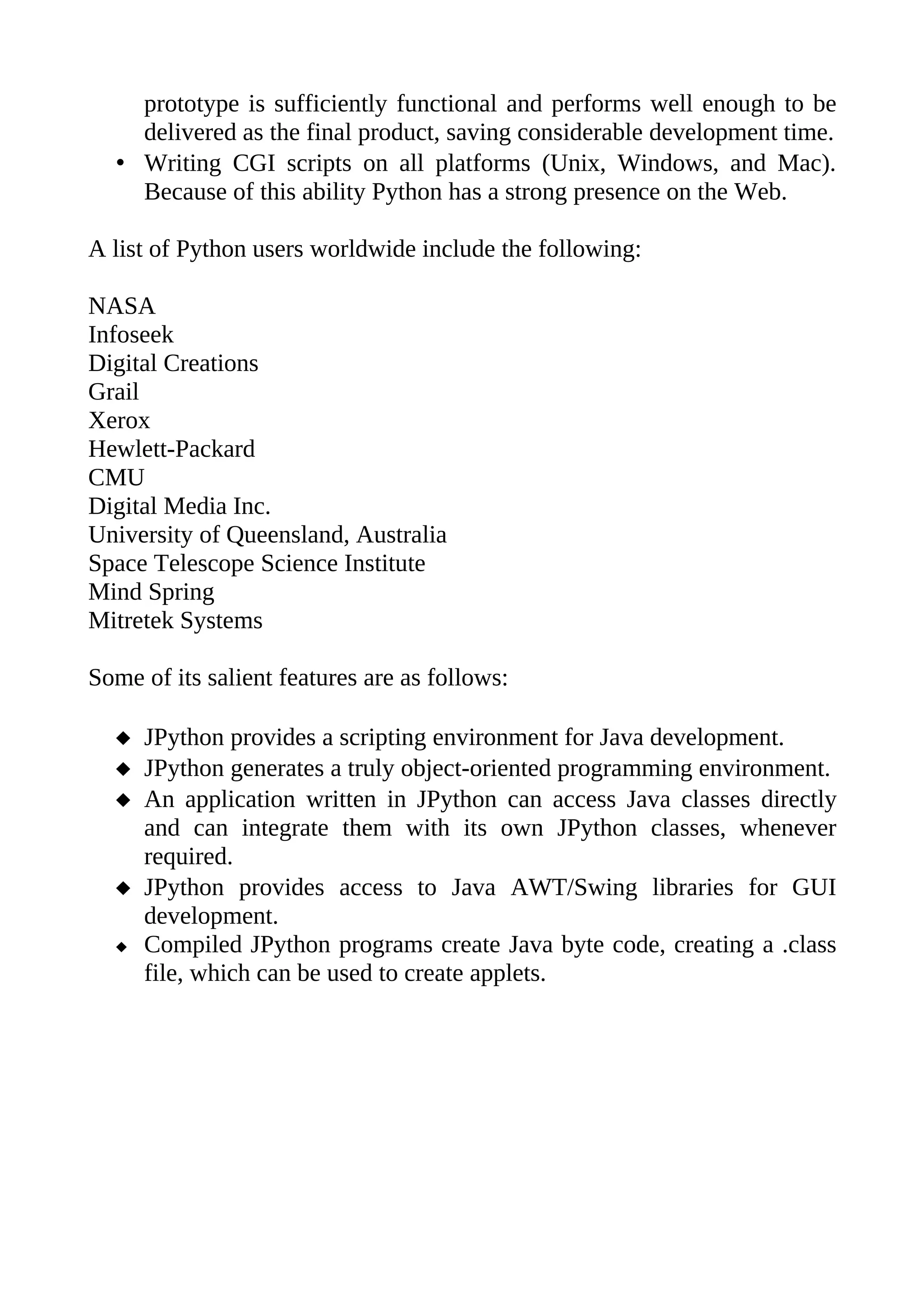 prototype is sufficiently functional and performs well enough to be
    delivered as the final product, saving considerable development time.
  • Writing CGI scripts on all platforms (Unix, Windows, and Mac).
    Because of this ability Python has a strong presence on the Web.

A list of Python users worldwide include the following:

NASA
Infoseek
Digital Creations
Grail
Xerox
Hewlett-Packard
CMU
Digital Media Inc.
University of Queensland, Australia
Space Telescope Science Institute
Mind Spring
Mitretek Systems

Some of its salient features are as follows:

   JPython provides a scripting environment for Java development.
   JPython generates a truly object-oriented programming environment.
   An application written in JPython can access Java classes directly
    and can integrate them with its own JPython classes, whenever
    required.
   JPython provides access to Java AWT/Swing libraries for GUI
    development.
   Compiled JPython programs create Java byte code, creating a .class
    file, which can be used to create applets.
 