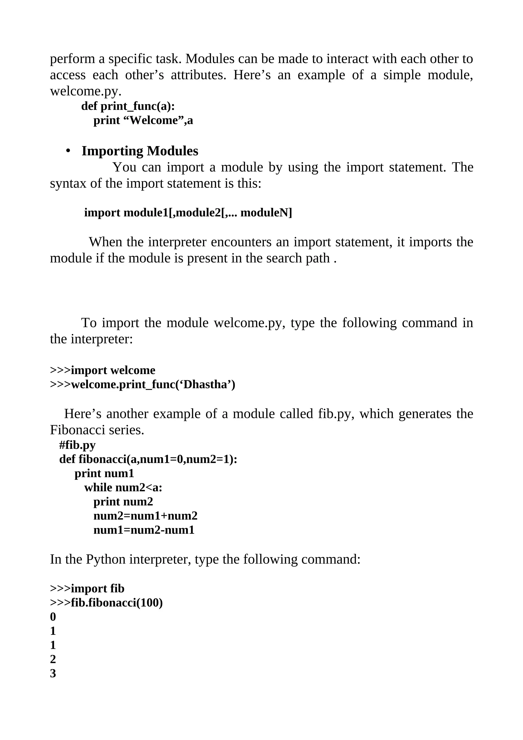 perform a specific task. Modules can be made to interact with each other to
access each other’s attributes. Here’s an example of a simple module,
welcome.py.
     def print_func(a):
       print “Welcome”,a

  • Importing Modules
           You can import a module by using the import statement. The
syntax of the import statement is this:

      import module1[,module2[,... moduleN]

     When the interpreter encounters an import statement, it imports the
module if the module is present in the search path .



      To import the module welcome.py, type the following command in
the interpreter:

>>>import welcome
>>>welcome.print_func(‘Dhastha’)

  Here’s another example of a module called fib.py, which generates the
Fibonacci series.
 #fib.py
 def fibonacci(a,num1=0,num2=1):
    print num1
      while num2<a:
        print num2
        num2=num1+num2
        num1=num2-num1

In the Python interpreter, type the following command:

>>>import fib
>>>fib.fibonacci(100)
0
1
1
2
3
 