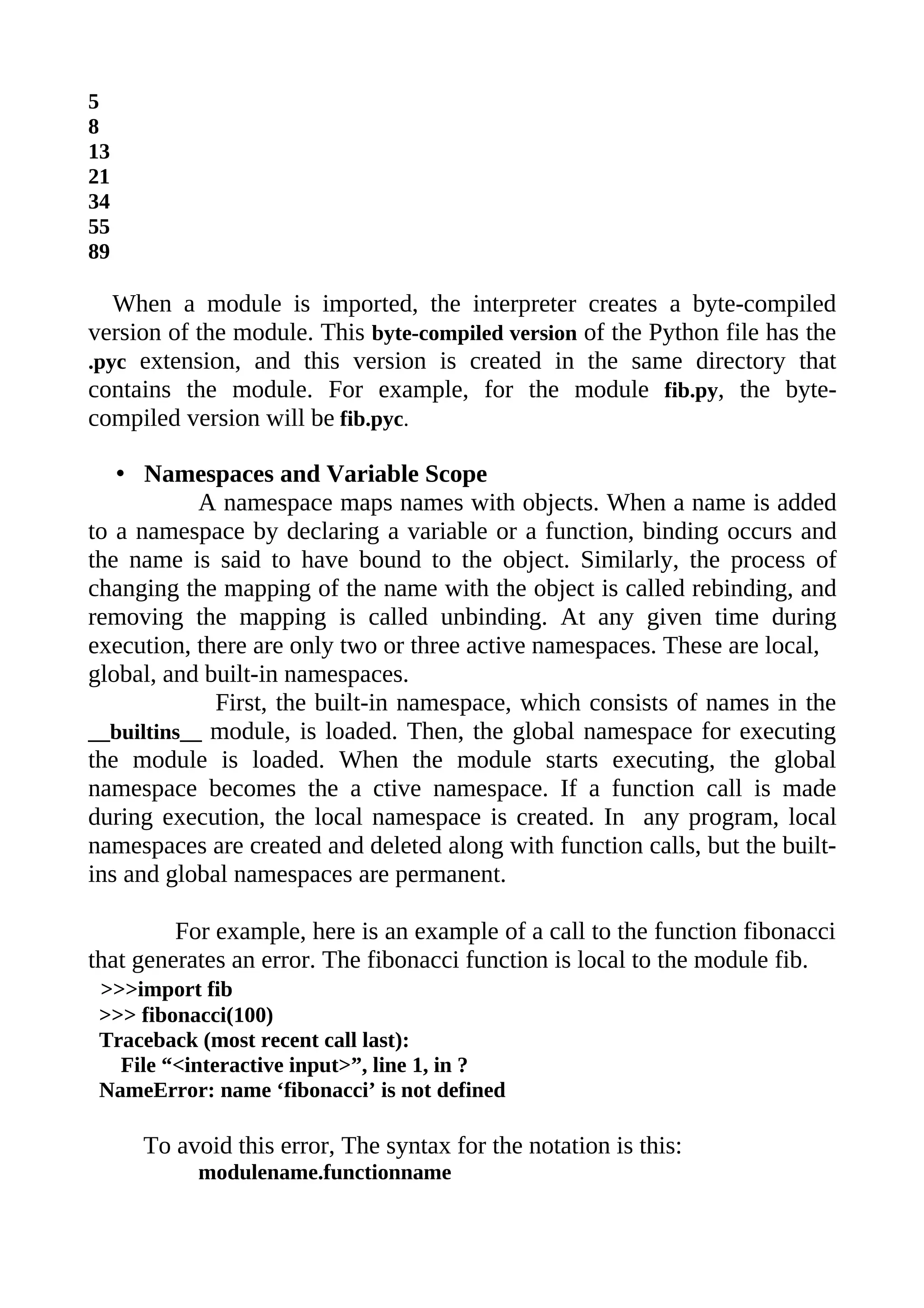 5
8
13
21
34
55
89

   When a module is imported, the interpreter creates a byte-compiled
version of the module. This byte-compiled version of the Python file has the
.pyc extension, and this version is created in the same directory that
contains the module. For example, for the module fib.py, the byte-
compiled version will be fib.pyc.

   • Namespaces and Variable Scope
            A namespace maps names with objects. When a name is added
to a namespace by declaring a variable or a function, binding occurs and
the name is said to have bound to the object. Similarly, the process of
changing the mapping of the name with the object is called rebinding, and
removing the mapping is called unbinding. At any given time during
execution, there are only two or three active namespaces. These are local,
global, and built-in namespaces.
             First, the built-in namespace, which consists of names in the
__builtins__ module, is loaded. Then, the global namespace for executing
the module is loaded. When the module starts executing, the global
namespace becomes the a ctive namespace. If a function call is made
during execution, the local namespace is created. In any program, local
namespaces are created and deleted along with function calls, but the built-
ins and global namespaces are permanent.

         For example, here is an example of a call to the function fibonacci
that generates an error. The fibonacci function is local to the module fib.
 >>>import fib
 >>> fibonacci(100)
 Traceback (most recent call last):
   File “<interactive input>”, line 1, in ?
 NameError: name ‘fibonacci’ is not defined

     To avoid this error, The syntax for the notation is this:
           modulename.functionname
 