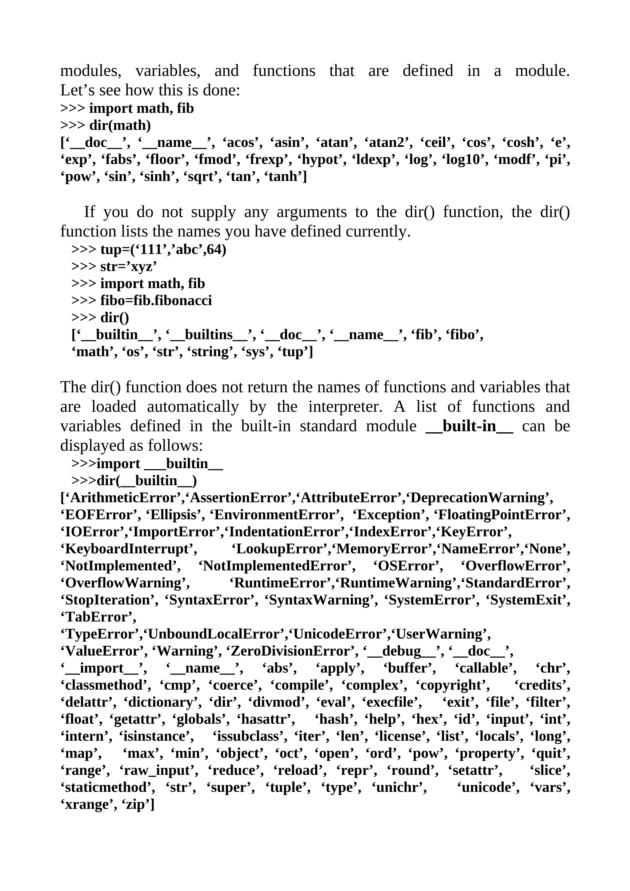modules, variables, and functions that are defined in a module.
Let’s see how this is done:
>>> import math, fib
>>> dir(math)
[‘__doc__’, ‘__name__’, ‘acos’, ‘asin’, ‘atan’, ‘atan2’, ‘ceil’, ‘cos’, ‘cosh’, ‘e’,
‘exp’, ‘fabs’, ‘floor’, ‘fmod’, ‘frexp’, ‘hypot’, ‘ldexp’, ‘log’, ‘log10’, ‘modf’, ‘pi’,
‘pow’, ‘sin’, ‘sinh’, ‘sqrt’, ‘tan’, ‘tanh’]

   If you do not supply any arguments to the dir() function, the dir()
function lists the names you have defined currently.
 >>> tup=(‘111’,’abc’,64)
 >>> str=’xyz’
 >>> import math, fib
 >>> fibo=fib.fibonacci
 >>> dir()
 [‘__builtin__’, ‘__builtins__’, ‘__doc__’, ‘__name__’, ‘fib’, ‘fibo’,
 ‘math’, ‘os’, ‘str’, ‘string’, ‘sys’, ‘tup’]

The dir() function does not return the names of functions and variables that
are loaded automatically by the interpreter. A list of functions and
variables defined in the built-in standard module __built-in__ can be
displayed as follows:
  >>>import ___builtin__
  >>>dir(__builtin__)
[‘ArithmeticError’,‘AssertionError’,‘AttributeError’,‘DeprecationWarning’,
‘EOFError’, ‘Ellipsis’, ‘EnvironmentError’, ‘Exception’, ‘FloatingPointError’,
‘IOError’,‘ImportError’,‘IndentationError’,‘IndexError’,‘KeyError’,
‘KeyboardInterrupt’,          ‘LookupError’,‘MemoryError’,‘NameError’,‘None’,
‘NotImplemented’, ‘NotImplementedError’, ‘OSError’, ‘OverflowError’,
‘OverflowWarning’,            ‘RuntimeError’,‘RuntimeWarning’,‘StandardError’,
‘StopIteration’, ‘SyntaxError’, ‘SyntaxWarning’, ‘SystemError’, ‘SystemExit’,
‘TabError’,
‘TypeError’,‘UnboundLocalError’,‘UnicodeError’,‘UserWarning’,
‘ValueError’, ‘Warning’, ‘ZeroDivisionError’, ‘__debug__’, ‘__doc__’,
‘__import__’, ‘__name__’, ‘abs’, ‘apply’, ‘buffer’, ‘callable’, ‘chr’,
‘classmethod’, ‘cmp’, ‘coerce’, ‘compile’, ‘complex’, ‘copyright’,             ‘credits’,
‘delattr’, ‘dictionary’, ‘dir’, ‘divmod’, ‘eval’, ‘execfile’, ‘exit’, ‘file’, ‘filter’,
‘float’, ‘getattr’, ‘globals’, ‘hasattr’, ‘hash’, ‘help’, ‘hex’, ‘id’, ‘input’, ‘int’,
‘intern’, ‘isinstance’, ‘issubclass’, ‘iter’, ‘len’, ‘license’, ‘list’, ‘locals’, ‘long’,
‘map’, ‘max’, ‘min’, ‘object’, ‘oct’, ‘open’, ‘ord’, ‘pow’, ‘property’, ‘quit’,
‘range’, ‘raw_input’, ‘reduce’, ‘reload’, ‘repr’, ‘round’, ‘setattr’,             ‘slice’,
‘staticmethod’, ‘str’, ‘super’, ‘tuple’, ‘type’, ‘unichr’,          ‘unicode’, ‘vars’,
‘xrange’, ‘zip’]
 