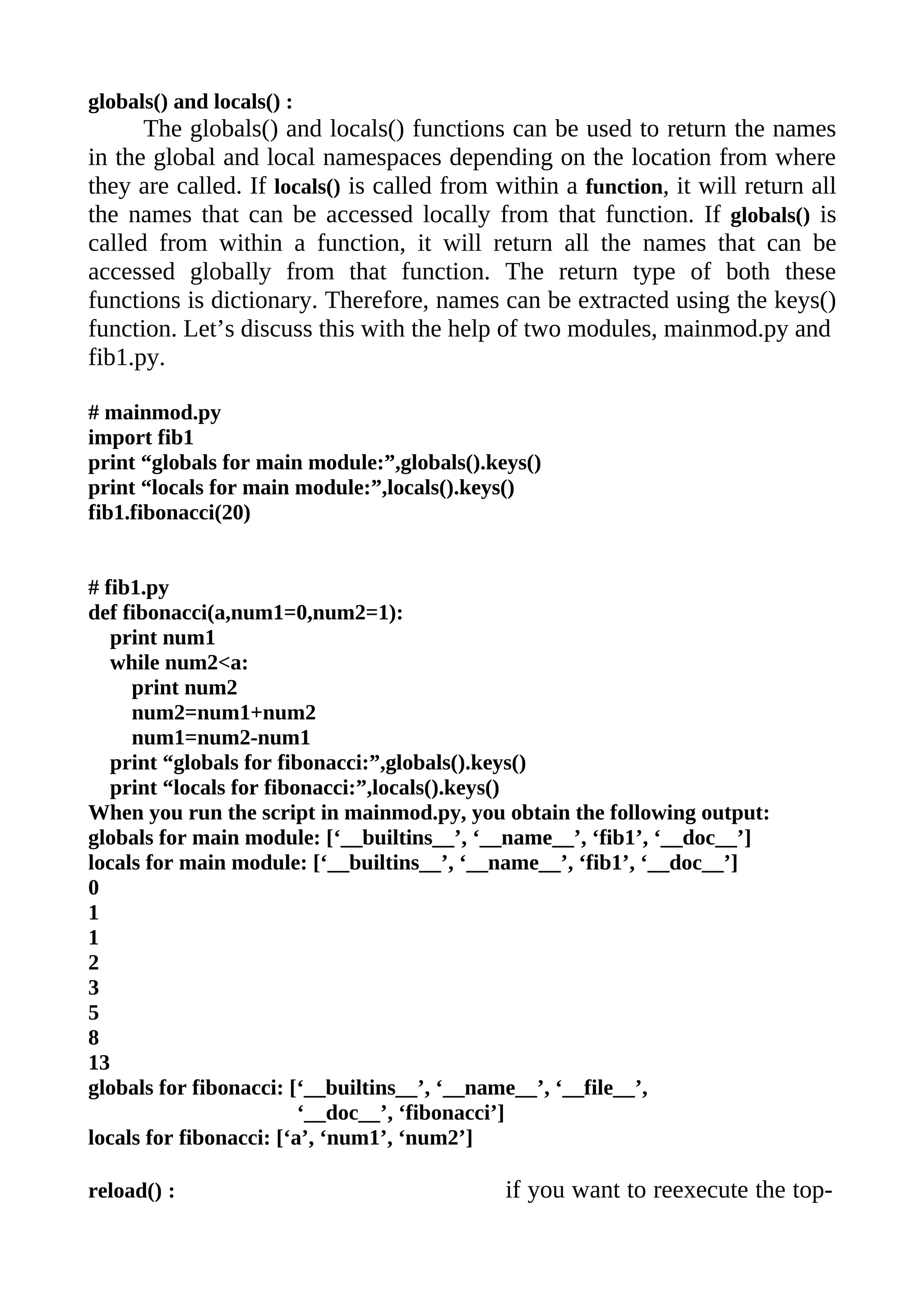 globals() and locals() :
      The globals() and locals() functions can be used to return the names
in the global and local namespaces depending on the location from where
they are called. If locals() is called from within a function, it will return all
the names that can be accessed locally from that function. If globals() is
called from within a function, it will return all the names that can be
accessed globally from that function. The return type of both these
functions is dictionary. Therefore, names can be extracted using the keys()
function. Let’s discuss this with the help of two modules, mainmod.py and
fib1.py.

# mainmod.py
import fib1
print “globals for main module:”,globals().keys()
print “locals for main module:”,locals().keys()
fib1.fibonacci(20)


# fib1.py
def fibonacci(a,num1=0,num2=1):
   print num1
   while num2<a:
     print num2
     num2=num1+num2
     num1=num2-num1
   print “globals for fibonacci:”,globals().keys()
   print “locals for fibonacci:”,locals().keys()
When you run the script in mainmod.py, you obtain the following output:
globals for main module: [‘__builtins__’, ‘__name__’, ‘fib1’, ‘__doc__’]
locals for main module: [‘__builtins__’, ‘__name__’, ‘fib1’, ‘__doc__’]
0
1
1
2
3
5
8
13
globals for fibonacci: [‘__builtins__’, ‘__name__’, ‘__file__’,
                         ‘__doc__’, ‘fibonacci’]
locals for fibonacci: [‘a’, ‘num1’, ‘num2’]

reload() :                                   if you want to reexecute the top-
 