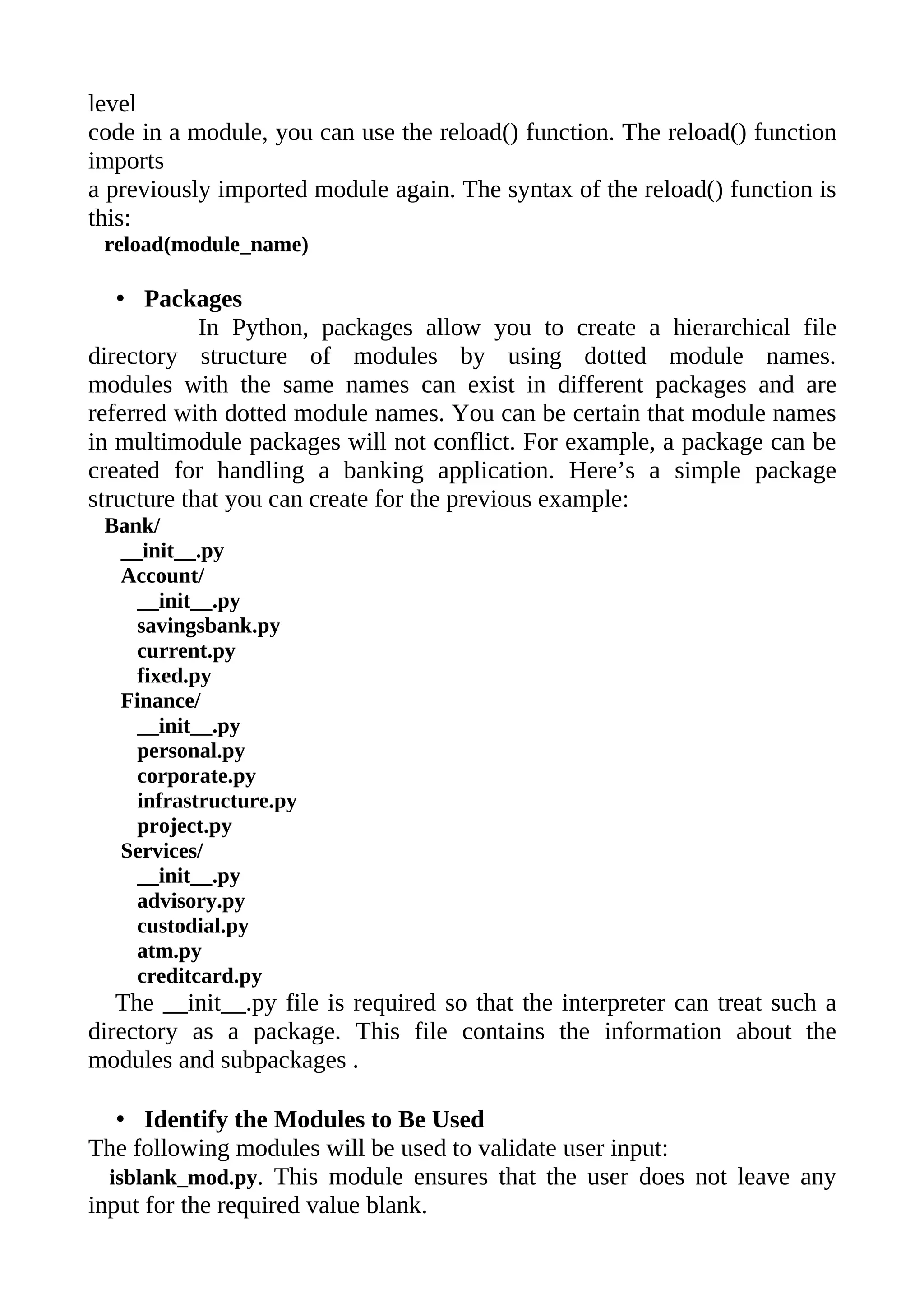 level
code in a module, you can use the reload() function. The reload() function
imports
a previously imported module again. The syntax of the reload() function is
this:
 reload(module_name)

   • Packages
            In Python, packages allow you to create a hierarchical file
directory structure of modules by using dotted module names.
modules with the same names can exist in different packages and are
referred with dotted module names. You can be certain that module names
in multimodule packages will not conflict. For example, a package can be
created for handling a banking application. Here’s a simple package
structure that you can create for the previous example:
 Bank/
  __init__.py
  Account/
    __init__.py
    savingsbank.py
    current.py
    fixed.py
  Finance/
    __init__.py
    personal.py
    corporate.py
    infrastructure.py
    project.py
  Services/
    __init__.py
    advisory.py
    custodial.py
    atm.py
    creditcard.py
   The __init__.py file is required so that the interpreter can treat such a
directory as a package. This file contains the information about the
modules and subpackages .

   • Identify the Modules to Be Used
The following modules will be used to validate user input:
  isblank_mod.py. This module ensures that the user does not leave any
input for the required value blank.
 
