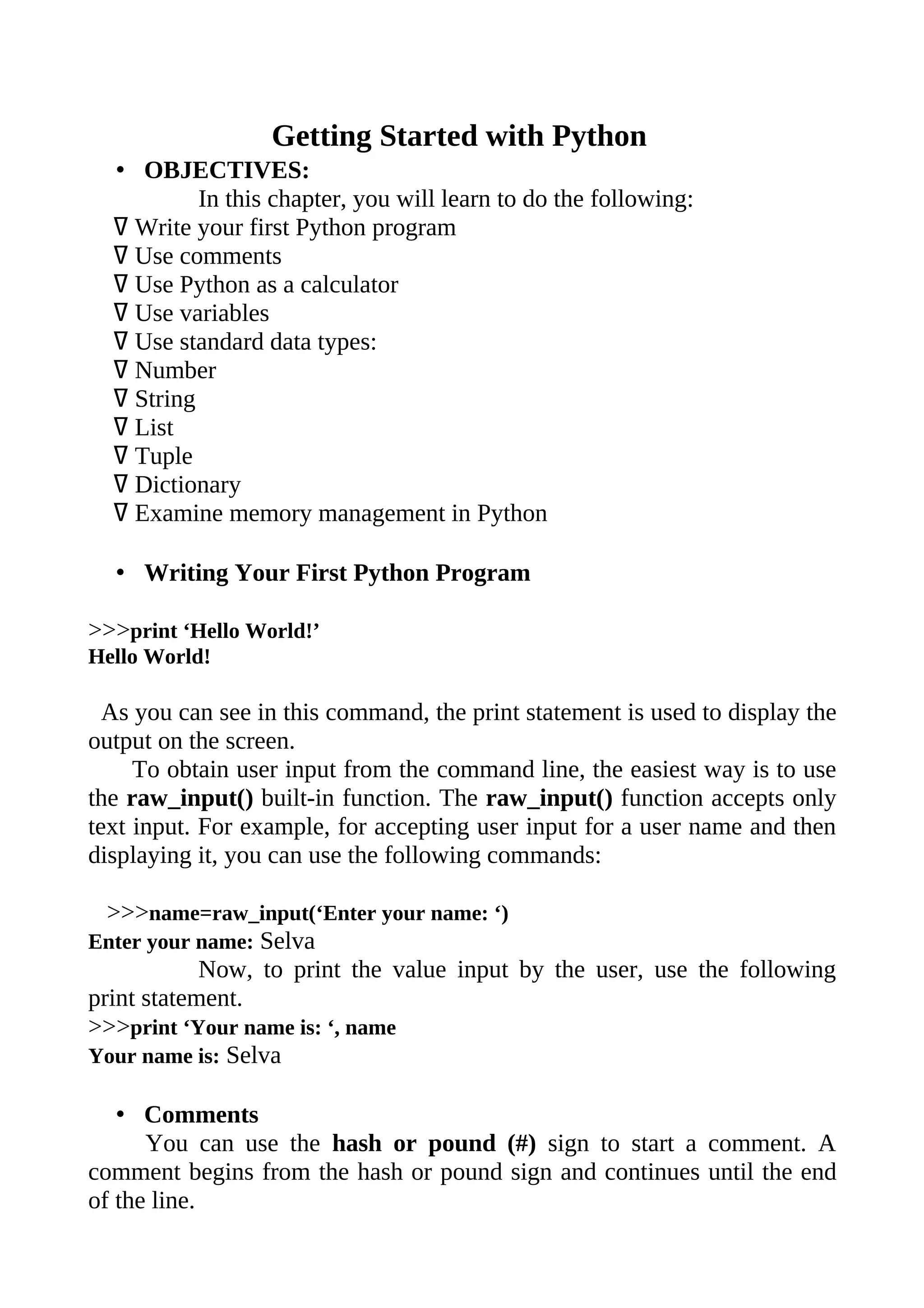 Getting Started with Python
  • OBJECTIVES:
           In this chapter, you will learn to do the following:
  ߜ Write your first Python program
  ߜ Use comments
  ߜ Use Python as a calculator
  ߜ Use variables
  ߜ Use standard data types:
  ߜ Number
  ߜ String
  ߜ List
  ߜ Tuple
  ߜ Dictionary
  ߜ Examine memory management in Python

  • Writing Your First Python Program

>>>print ‘Hello World!’
Hello World!

  As you can see in this command, the print statement is used to display the
output on the screen.
     To obtain user input from the command line, the easiest way is to use
the raw_input() built-in function. The raw_input() function accepts only
text input. For example, for accepting user input for a user name and then
displaying it, you can use the following commands:

  >>>name=raw_input(‘Enter your name: ‘)
Enter your name: Selva
            Now, to print the value input by the user, use the following
print statement.
>>>print ‘Your name is: ‘, name
Your name is: Selva

   • Comments
      You can use the hash or pound (#) sign to start a comment. A
comment begins from the hash or pound sign and continues until the end
of the line.
 