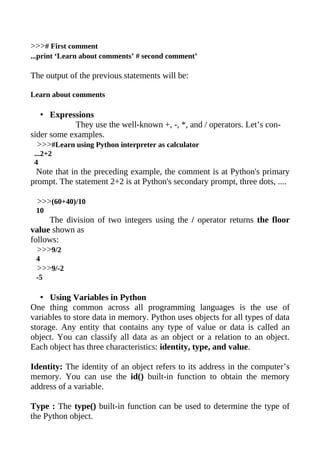 >>># First comment
...print ‘Learn about comments’ # second comment’

The output of the previous statements will be:

Learn about comments

   • Expressions
            They use the well-known +, -, *, and / operators. Let’s con-
sider some examples.
  >>>#Learn using Python interpreter as calculator
 ...2+2
 4
 Note that in the preceding example, the comment is at Python's primary
prompt. The statement 2+2 is at Python's secondary prompt, three dots, ....

 >>>(60+40)/10
 10
     The division of two integers using the / operator returns the floor
value shown as
follows:
  >>>9/2
 4
 >>>9/-2
 -5

   • Using Variables in Python
One thing common across all programming languages is the use of
variables to store data in memory. Python uses objects for all types of data
storage. Any entity that contains any type of value or data is called an
object. You can classify all data as an object or a relation to an object.
Each object has three characteristics: identity, type, and value.

Identity: The identity of an object refers to its address in the computer’s
memory. You can use the id() built-in function to obtain the memory
address of a variable.

Type : The type() built-in function can be used to determine the type of
the Python object.
 