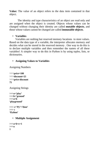 Value: The value of an object refers to the data item contained in that
object.

        The identity and type characteristics of an object are read only and
are assigned when the object is created. Objects whose values can be
changed without changing their identity are called mutable objects, and
those whose values cannot be changed are called immutable objects.

   • Variables
      Variables are nothing but reserved memory locations to store values.
Based on the data type of a variable, the interpreter allocates memory and
decides what can be stored in the reserved memory . One way to do this is
to declare multiple variables and then remember the names of all these
variables! A simpler way to do this in Python is by using tuples, lists, or
dictionaries.

     • Assigning Values to Variables

Assigning Numbers

>>>price=100
>>>discount=25
>>>price-discount
75

Assigning Strings

>>>a=’play’
>>>b=’ground’
>>>a+b
‘playground’

>>> c=’Py’+’thon’
>>> c
‘Python’

     • Multiple Assignment

>>>a=b=c=1
>>>a
1
 