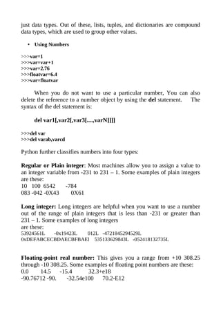 just data types. Out of these, lists, tuples, and dictionaries are compound
data types, which are used to group other values.

  • Using Numbers

>>>var=1
>>>var=var+1
>>>var=2.76
>>>floatvar=6.4
>>>var=floatvar

      When you do not want to use a particular number, You can also
delete the reference to a number object by using the del statement. The
syntax of the del statement is:

     del var1[,var2[,var3[....,varN]]]]

>>>del var
>>>del varab,varcd

Python further classifies numbers into four types:

Regular or Plain integer: Most machines allow you to assign a value to
an integer variable from -231 to 231 – 1. Some examples of plain integers
are these:
10 100 6542        -784
083 -042 -0X43        0X61

Long integer: Long integers are helpful when you want to use a number
out of the range of plain integers that is less than -231 or greater than
231 – 1. Some examples of long integers
are these:
53924561L -0x19423L 012L -4721845294529L
0xDEFABCECBDAECBFBAEl 535133629843L -052418132735L


Floating-point real number: This gives you a range from +10 308.25
through -10 308.25. Some examples of floating point numbers are these:
0.0     14.5   -15.4      32.3+e18
-90.76712 -90.    -32.54e100   70.2-E12
 