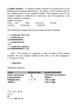 Complex number: A complex number consists of an ordered pair of real
floating-point numbers denoted by a + bj, where a is the real part and b is
the imaginary part of the complex number. The imaginary part of the
complex number is suffixed by a lowercase j (j) or an uppercase j (J).
Some examples of complex
numbers are these:
3.14j     45.j       .876j      5.43+3.2j         3e+26J
4.53e-7j        9.322e-36j       -.6545+0J

The following examples help you to understand these attributes:

>>>complexobj=23.87-1.23j
>>>complexobj.real
23.870000000000001
>>>complexobj.imag
-1.23
>>>complexobj.conjugate()
(23.870000000000001+1.23j)

     Note : The concept of conjugates is used in relation with complex
numbers. For any complex number of the form a + ib, the conjugate is
a - ib and vice versa.

     • Operators

Arithmetic Operators

TYPE                    OPERATORS           ASSOCIATIVITY
Value construction          ()              Innermost to outermost
Exponentiation              **              Highest
Multiplicative           // * / %           Left to right
Additive                    + -             Left to right



>>> x = (7 + 3) * 6
>>>x
60
>>> y = 100 / (4 * 5)
 