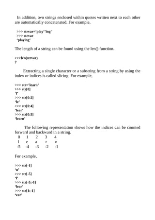 In addition, two strings enclosed within quotes written next to each other
are automatically concatenated. For example,

 >>> strvar=’play’’ing’
 >>> strvar
 ‘playing’

The length of a string can be found using the len() function.

>>>len(strvar)
7

     Extracting a single character or a substring from a string by using the
index or indices is called slicing. For example,

>>> str=’learn’
>>> str[0]
‘l’
>>> str[0:2]
‘le’
>>> str[0:4]
‘lear’
>>> str[0:5]
‘learn’

     The following representation shows how the indices can be counted
forward and backward in a string.
  0   1     2    3    4
  l   e    a     r    n
 -5 -4     -3    -2   -1

For example,

>>> str[-1]
‘n’
>>> str[-5]
‘l’
>>> str[-5:-1]
‘lear’
>>> str[1:-1]
‘ear’
 