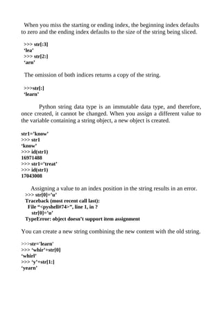 When you miss the starting or ending index, the beginning index defaults
to zero and the ending index defaults to the size of the string being sliced.

 >>> str[:3]
 ‘lea’
 >>> str[2:]
 ‘arn’

 The omission of both indices returns a copy of the string.

 >>>str[:]
 ‘learn’

        Python string data type is an immutable data type, and therefore,
once created, it cannot be changed. When you assign a different value to
the variable containing a string object, a new object is created.

str1=’know’
>>> str1
‘know’
>>> id(str1)
16971488
>>> str1=’treat’
>>> id(str1)
17043008

    Assigning a value to an index position in the string results in an error.
 >>> str[0]=’u’
 Traceback (most recent call last):
  File “<pyshell#74>”, line 1, in ?
   str[0]=’u’
 TypeError: object doesn’t support item assignment

You can create a new string combining the new content with the old string.

>>>str='learn'
>>> ‘whir’+str[0]
‘whirl’
>>> ‘y’+str[1:]
‘yearn’
 