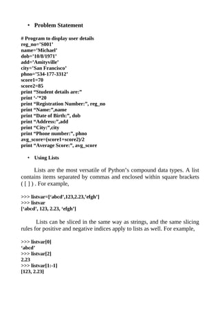 • Problem Statement

# Program to display user details
reg_no=’S001’
name=’Michael’
dob=’10/8/1971’
add=’Amityville’
city=’San Francisco’
phno=’534-177-3312’
score1=70
score2=85
print “Student details are:”
print ‘-’*20
print “Registration Number:”, reg_no
print “Name:”,name
print “Date of Birth:”, dob
print “Address:”,add
print “City:”,city
print “Phone number:”, phno
avg_score=(score1+score2)/2
print “Average Score:”, avg_score

   • Using Lists

        Lists are the most versatile of Python’s compound data types. A list
contains items separated by commas and enclosed within square brackets
( [ ] ) . For example,

>>> listvar=[‘abcd’,123,2.23,’efgh’]
>>> listvar
[‘abcd’, 123, 2.23, ‘efgh’]

       Lists can be sliced in the same way as strings, and the same slicing
rules for positive and negative indices apply to lists as well. For example,

>>> listvar[0]
‘abcd’
>>> listvar[2]
2.23
>>> listvar[1:-1]
[123, 2.23]
 