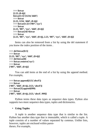 >>> listvar
    [2.23, (8-4j)]
    listvar[1:1]=[1234,’ddd’]
    >>> listvar
    [2.23, 1234, ‘ddd’, (8-4j)]
    >>> listvar[1:2]=[‘007’,’xyz’]
    >>> listvar
    [2.23, ‘007’, ‘xyz’, ‘ddd’, (8-4j)]
    >>> listvar[:0]=listvar
    >>> listvar
    [2.23, ‘007’, ‘xyz’, ‘ddd’, (8-4j), 2.23, ‘007’, ‘xyz’, ‘ddd’, (8-4j)]

     Items can also be removed from a list by using the del statement if
you know the index position of the items .

>>> del listvar[0:5]
>>> listvar
[2.23, ‘007’, ‘xyz’, ‘ddd’, (8-4j)]
>>> del listvar[0]
>>> listvar.remove(‘xyz’)
>>> listvar
[‘007’, ‘ddd’, (8-4j)]

     You can add items at the end of a list by using the append method.
For example,

>>> listvar.append([123,’abcd’])
>>> listvar
[‘007’, ‘ddd’, (8-4j), [123, ‘abcd’]]
>>> listvar[3].append(999)
>>> listvar
[‘007’, ‘ddd’, (8-4j), [123, ‘abcd’, 999]]

     Python terms these data types as sequence data types. Python also
supports two more sequence data types, tuples and dictionaries.

   • Using Tuples

      A tuple is another sequence data type that is similar to the list.
Python has another data type that is immutable, which is called a tuple. A
tuple consists of a number of values separated by commas. Unlike lists,
however, tuples are enclosed within paren-
theses. For example,
 