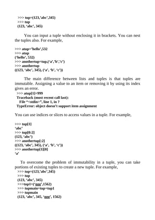 >>> tup=(123,’abc’,345)
  >>> tup
  (123, ‘abc’, 345)

      You can input a tuple without enclosing it in brackets. You can nest
the tuples also. For example,

>>> atup=’hello’,532
>>> atup
(‘hello’, 532)
>>> anothertup=tup,(‘a’,’b’,’c’)
>>> anothertup
((123, ‘abc’, 345), (‘a’, ‘b’, ‘c’))

     The main difference between lists and tuples is that tuples are
immutable. Assigning a value to an item or removing it by using its index
gives an error.
 >>> atup[1]=999
 Traceback (most recent call last):
  File “<stdin>”, line 1, in ?
 TypeError: object doesn’t support item assignment

You can use indices or slices to access values in a tuple. For example,

>>> tup[1]
‘abc’
>>> tup[0:2]
(123, ‘abc’)
>>> anothertup[:2]
((123, ‘abc’, 345), (‘a’, ‘b’, ‘c’))
>>> anothertup[1][0]
‘a’

   To overcome the problem of immutability in a tuple, you can take
portions of existing tuples to create a new tuple. For example,
  >>> tup=(123,’abc’,345)
  >>> tup
  (123, ‘abc’, 345)
  >>>tup1=(‘ggg’,1562)
  >>> tupmain=tup+tup1
  >>> tupmain
  (123, ‘abc’, 345, ‘ggg’, 1562)
 