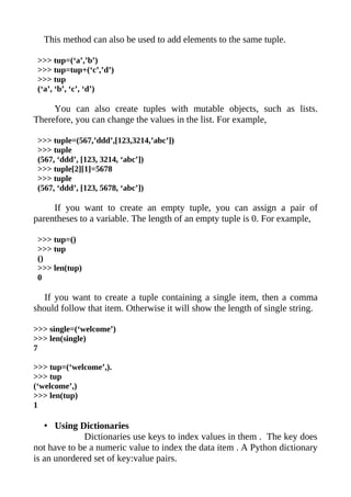 This method can also be used to add elements to the same tuple.

 >>> tup=(‘a’,’b’)
 >>> tup=tup+(‘c’,’d’)
 >>> tup
 (‘a’, ‘b’, ‘c’, ‘d’)

     You can also create tuples with mutable objects, such as lists.
Therefore, you can change the values in the list. For example,

 >>> tuple=(567,’ddd’,[123,3214,’abc’])
 >>> tuple
 (567, ‘ddd’, [123, 3214, ‘abc’])
 >>> tuple[2][1]=5678
 >>> tuple
 (567, ‘ddd’, [123, 5678, ‘abc’])

     If you want to create an empty tuple, you can assign a pair of
parentheses to a variable. The length of an empty tuple is 0. For example,

 >>> tup=()
 >>> tup
 ()
 >>> len(tup)
 0

   If you want to create a tuple containing a single item, then a comma
should follow that item. Otherwise it will show the length of single string.

>>> single=(‘welcome’)
>>> len(single)
7

>>> tup=(‘welcome’,).
>>> tup
(‘welcome’,)
>>> len(tup)
1

   • Using Dictionaries
             Dictionaries use keys to index values in them . The key does
not have to be a numeric value to index the data item . A Python dictionary
is an unordered set of key:value pairs.
 