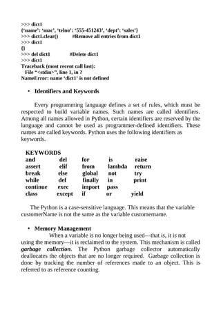 >>> dict1
{‘name’: ‘mac’, ‘telno’: ‘555-451243’, ‘dept’: ‘sales’}
>>> dict1.clear()        #Remove all entries from dict1
>>> dict1
{}
>>> del dict1          #Delete dict1
>>> dict1
Traceback (most recent call last):
  File “<stdin>”, line 1, in ?
NameError: name ‘dict1’ is not defined

   • Identifiers and Keywords

     Every programming language defines a set of rules, which must be
respected to build variable names. Such names are called identifiers.
Among all names allowed in Python, certain identifiers are reserved by the
language and cannot be used as programmer-defined identifiers. These
names are called keywords. Python uses the following identifiers as
keywords.

  KEYWORDS
  and       del            for          is      raise
  assert    elif           from         lambda return
  break     else           global       not     try
  while     def             finally    in       print
  continue exec            import      pass
  class    except          if          or      yield

    The Python is a case-sensitive language. This means that the variable
customerName is not the same as the variable customername.

   • Memory Management
             When a variable is no longer being used—that is, it is not
using the memory—it is reclaimed to the system. This mechanism is called
garbage collection. The Python garbage collector automatically
deallocates the objects that are no longer required. Garbage collection is
done by tracking the number of references made to an object. This is
referred to as reference counting.
 