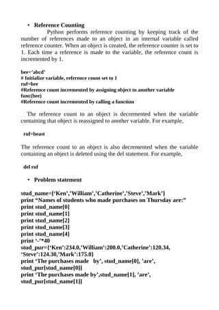 • Reference Counting
           Python performs reference counting by keeping track of the
number of references made to an object in an internal variable called
reference counter. When an object is created, the reference counter is set to
1. Each time a reference is made to the variable, the reference count is
incremented by 1.

bee=’abcd’
# Initialize variable, reference count set to 1
ruf=bee
#Reference count incremented by assigning object to another variable
func(bee)
#Reference count incremented by calling a function

  The reference count to an object is decremented when the variable
containing that object is reassigned to another variable. For example,

 ruf=beast

The reference count to an object is also decremented when the variable
containing an object is deleted using the del statement. For example,

 del ruf

  • Problem statement

stud_name=[‘Ken’,’William’,’Catherine’,’Steve’,’Mark’]
print “Names of students who made purchases on Thursday are:”
print stud_name[0]
print stud_name[1]
print stud_name[2]
print stud_name[3]
print stud_name[4]
print ‘-’*40
stud_pur={‘Ken’:234.0,’William’:200.0,’Catherine’:120.34,
‘Steve’:124.30,’Mark’:175.0}
print ‘The purchases made by’, stud_name[0], ’are’,
stud_pur[stud_name[0]]
print ‘The purchases made by’,stud_name[1], ’are’,
stud_pur[stud_name[1]]
 