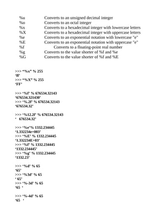 %u              Converts to an unsigned decimal integer
  %o              Converts to an octal integer
  %x              Converts to a hexadecimal integer with lowercase letters
  %X              Converts to a hexadecimal integer with uppercase letters
  %e              Converts to an exponential notation with lowercase "e"
  %E              Converts to an exponential notation with uppercase "e"
  %f                  Converts to a floating-point real number
  %g              Converts to the value shorter of %f and %e
  %G              Converts to the value shorter of %f and %E


>>> “%x” % 255
‘ff’
>>> “%X” % 255
‘FF’

>>> ‘%f’ % 676534.32143
‘676534.321430’
>>> ‘%.2f’ % 676534.32143
‘676534.32’

>>> ‘%12.2f’ % 676534.32143
‘ 676534.32’

>>> ‘%e’% 1332.234445
‘1.332234e+003’
>>> ‘%E’ % 1332.234445
‘1.332234E+03’
>>> ‘%f’ % 1332.234445
‘1332.234445’
>>> ‘%g’ % 1332.234445
‘1332.23’

>>> ‘%d’ % 65
‘65’
>>> ‘%3d’ % 65
‘ 65’
>>> ‘%-3d’ % 65
‘65 ‘

>>> ‘%-4d’ % 65
‘65 ‘
 