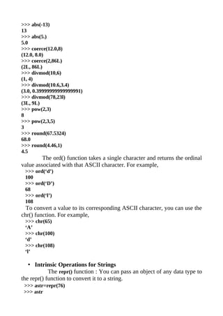 >>> abs(-13)
13
>>> abs(5.)
5.0
>>> coerce(12.0,8)
(12.0, 8.0)
>>> coerce(2,86L)
(2L, 86L)
>>> divmod(10,6)
(1, 4)
>>> divmod(10.6,3.4)
(3.0, 0.39999999999999991)
>>> divmod(78,23l)
(3L, 9L)
>>> pow(2,3)
8
>>> pow(2,3,5)
3
>>> round(67.5324)
68.0
>>> round(4.46,1)
4.5
         The ord() function takes a single character and returns the ordinal
value associated with that ASCII character. For example,
 >>> ord(‘d’)
 100
 >>> ord(‘D’)
 68
 >>> ord(‘l’)
 108
  To convert a value to its corresponding ASCII character, you can use the
chr() function. For example,
 >>> chr(65)
 ‘A’
 >>> chr(100)
 ‘d’
 >>> chr(108)
 ‘l’

   • Intrinsic Operations for Strings
            The repr() function : You can pass an object of any data type to
the repr() function to convert it to a string.
 >>> astr=repr(76)
 >>> astr
 