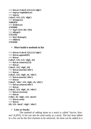 >>> listvar=[‘abcd’,123,2.23,’efgh’]
>>> tupvar=tuple(listvar)
>>> tupvar
(‘abcd’, 123, 2.23, ‘efgh’)
>>> id (tupvar)
15802876
>>> id (listvar)
17426060
>>> tup1=(123,’abc’,345)
>>> id(tup1)
17351292
>>> list1=list(tup1)
>>> id(list1)
17454260

   • More build-n methods in list

>>> listvar=[‘abcd’,123,2.23,’efgh’]
>>> listvar.append(45)
>>> listvar
[‘abcd’, 123, 2.23, ‘efgh’, 45]
>>> listvar.remove(2.23)
>>> listvar
[‘abcd’, 123, ‘efgh’, 45]
>>> listvar.insert(4,’elite’)
>>> listvar
[‘abcd’, 123, ‘efgh’, 45, ‘elite’]
>>> listvar.insert(1,’elite’)
>>> listvar
[‘abcd’, ‘elite’, 123, ‘efgh’, 45, ‘elite’]
>>> listvar.remove(‘elite’)
>>> listvar
[‘abcd’, 123, ‘efgh’, 45, ‘elite’]
>>> listvar.reverse()
>>> listvar
[‘elite’, 45, ‘efgh’, 123, ‘abcd’]
>>> listvar.sort()
>>> listvar
[45, 123, ‘abcd’, ‘efgh’, ‘elite’]

   • Lists as Stacks
            The method of adding items to a stack is called “last-in, first-
out” (LIFO). A list can also be used easily as a stack. The last item added
to a list can be the first element to be retrieved. An item can be added to a
 