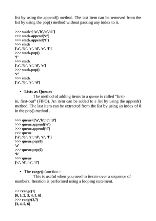 list by using the append() method. The last item can be removed from the
list by using the pop() method without passing any index to it.

>>> stack=[‘a’,’b’,’c’,’d’]
>>> stack.append(‘e’)
>>> stack.append(‘f’)
>>> stack
[‘a’, ‘b’, ‘c’, ‘d’, ‘e’, ‘f’]
>>> stack.pop()
‘f’
>>> stack
[‘a’, ‘b’, ‘c’, ‘d’, ‘e’]
>>> stack.pop()
‘e’
>>> stack
[‘a’, ‘b’, ‘c’, ‘d’]

   • Lists as Queues
             The method of adding items to a queue is called “first-
in, first-out” (FIFO). An item can be added to a list by using the append()
method. The last item can be extracted from the list by using an index of 0
in the pop() method .

>>> queue=[‘a’,’b’,’c’,’d’]
>>> queue.append(‘e’)
>>> queue.append(‘f’)
>>> queue
[‘a’, ‘b’, ‘c’, ‘d’, ‘e’, ‘f’]
>>> queue.pop(0)
‘a’
>>> queue.pop(0)
‘b’
>>> queue
[‘c’, ‘d’, ‘e’, ‘f’]

  • The range() function :
           This is useful when you need to iterate over a sequence of
numbers. Iteration is performed using a looping statement.

>>>range(7)
[0, 1, 2, 3, 4, 5, 6]
>>> range(3,7)
[3, 4, 5, 6]
 